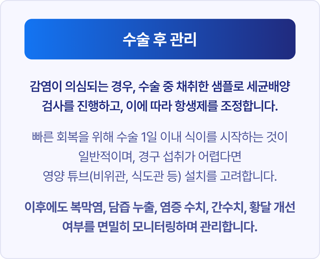 수술 후 관리. 감염이 의심되는 경우, 수술 중 채취한 샘플로 세균배양 검사를 진행하고, 이에 따라 항생제를 조정합니다. 빠른 회복을 위해 수술 1일 이내 식이를 시작하는 것이 일반적이며, 경구 섭취가 어렵다면 영양 튜브(비위관, 식도관 등) 설치를 고려합니다. 이후에도 복막염, 담즙 누출, 염증 수치, 간수치, 황달 개선 여부를 면밀히 모니터링하며 관리합니다.