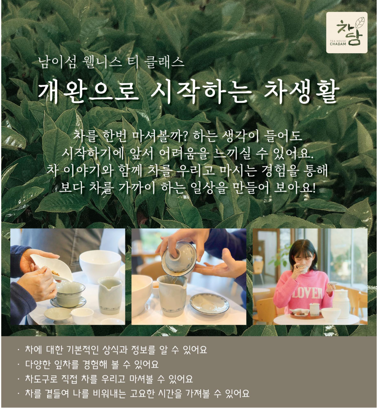 남이섬 웰니스 티 클래스 개완으로 시작하는 차생활 차를 한번 마셔볼까? 하는 생각이 들어도 시작하기에 앞서 어려움을 느끼실 수 있어요 차 이야기와 함께 차를 우리고 마시는 경험을 통해 보다 차를 가까이 하는 일상을 만들어 보아요!