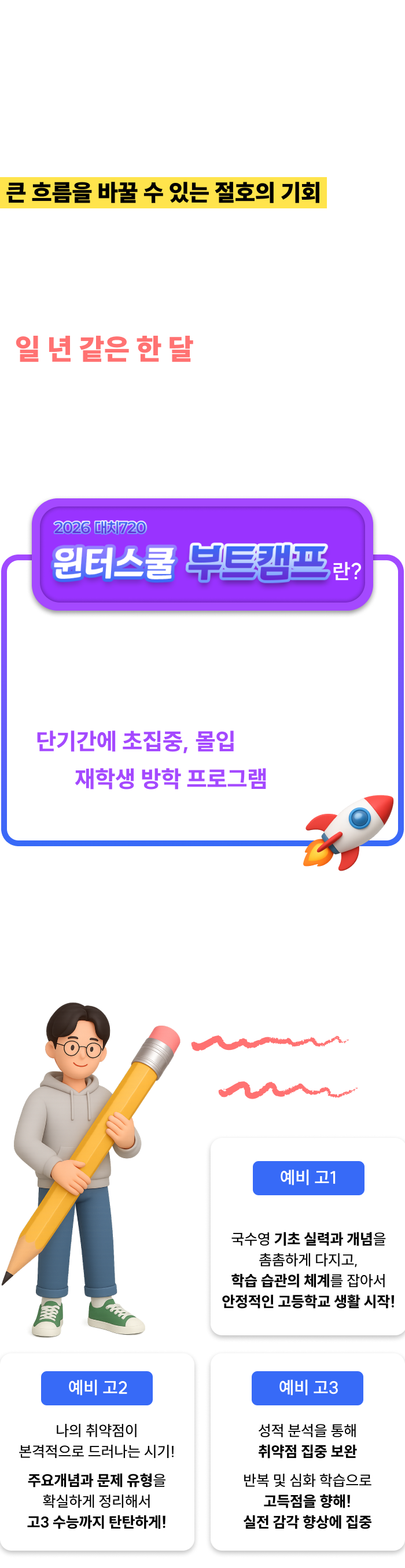 <p>모든 방학 중 가장 긴 겨울방학. 새 학년이 시작되기 전, 물줄기부터 바로잡아 수능과 대입의 큰 흐름을 바꿀 수 있는 절호의 기회입니다.</p><p>학생의 1분도 허투루 낭비하지 않고 꽉꽉 눌러 담아 일 년 같은 한 달을 보낼 수 있도록 대치720이 함께 뛰겠습니다.</p><h2>대치720 윈터스쿨 부트캠프란? 수많은 재수 성공 신화를 만들어낸 개인 맞춤 720핀셋학습법으로 단기간에 초집중, 몰입할 수 있게 하는 재학생 방학 프로그램입니다.</h2><p>내신과 수능의 기본 실력을 결정하는 국어, 수학, 영어! 초집중 부트캠프로 성적을 재부팅하자!</p>