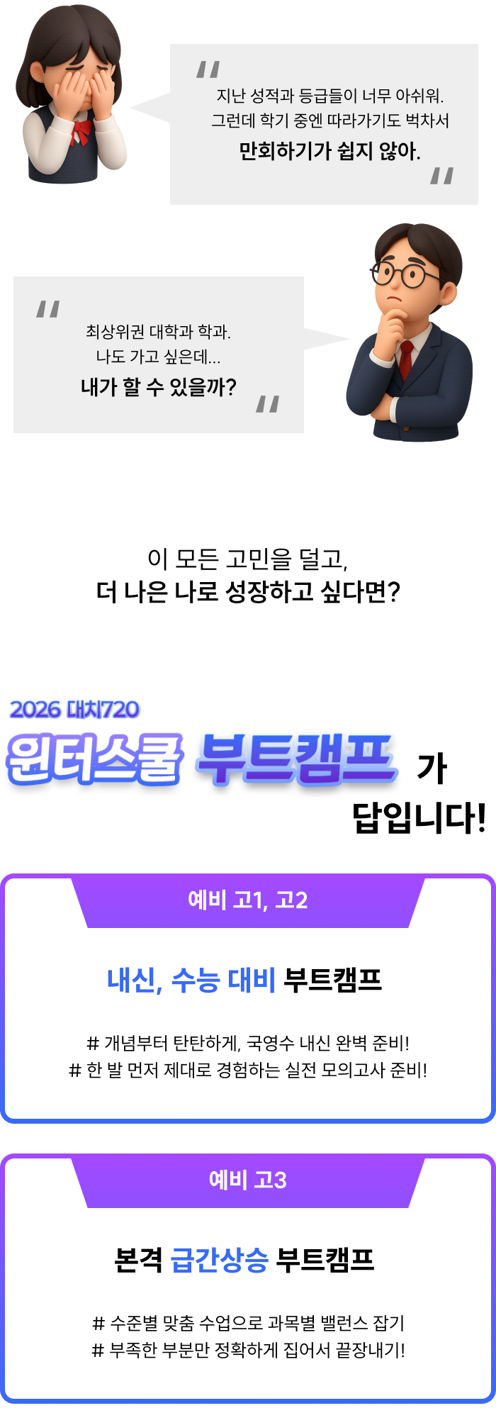 <p>지난 성적과 등급들이 아쉽지만 만회하기 어렵다면? 최상위 입결 나도 이루고 싶지만 내가 할 수 있을지 의심된다면? 이 모든 고민을 덜고, 더 나은 나로 성장하고 싶다면?</p><p>2026 대치720 윈터스쿨 부트캠프가 답입니다!</p><p>예비 고1, 고2는 내신과 수능을 짱짱하게 대비하는 부트캠프! 예비 고3은 본격 급간상승을 이루는 부트캠프!</p>