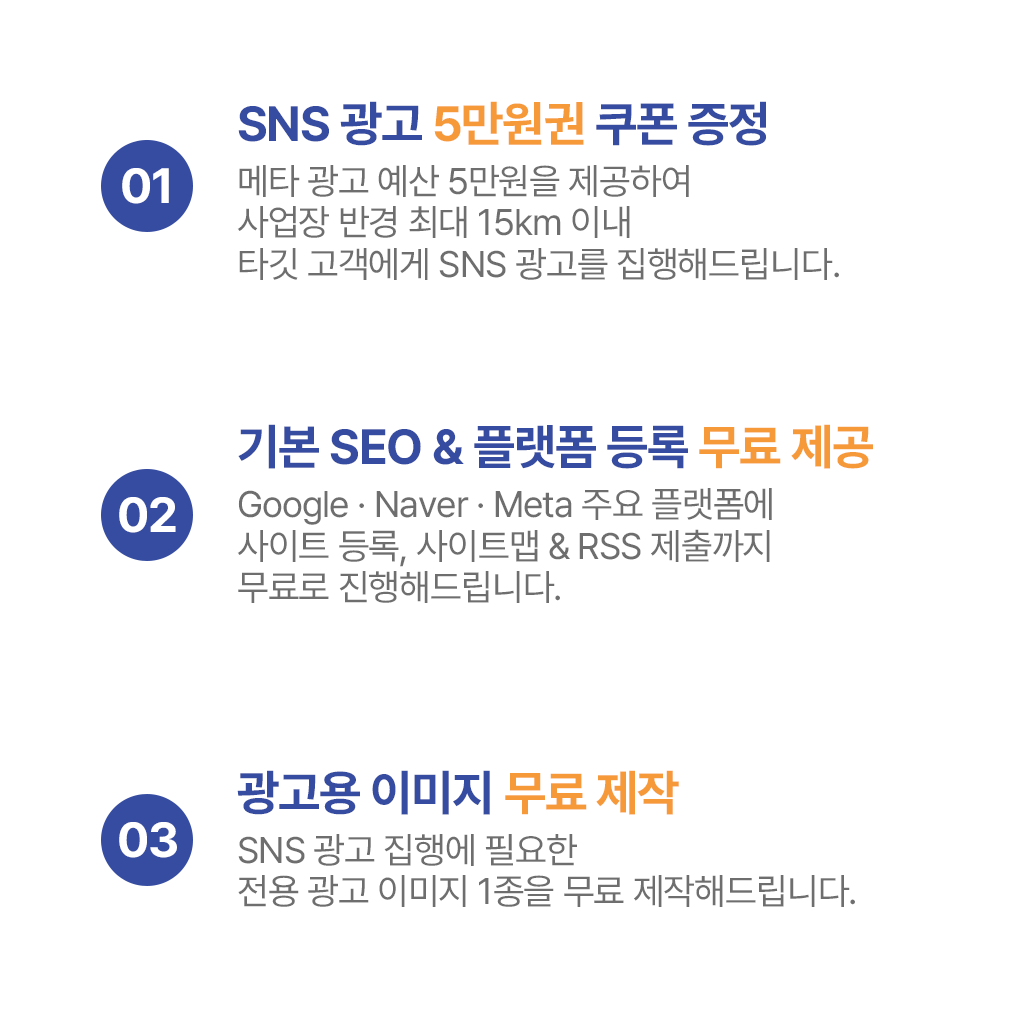 1. SNS광고 5만원 쿠폰 증정 : 메타 광고 예산 5만원을 제공하여 사업장 반경 최대 15km 이내 타깃 고객에세 SNS 광고를 집행해드립니다. 2. 기본SEO&플랫폼 등록 무료 제공 : Google · Naver · Meta 주요 플랫폼에 사이트 등록, 사이트맵 & RSS 제출까지 무료로 진행해드립니다. 3. 광고용 이미지 무료 제작 :  SNS 광고 집행에 필요한 전용 광고 이미지 1종을 무료 제작해드립니다.