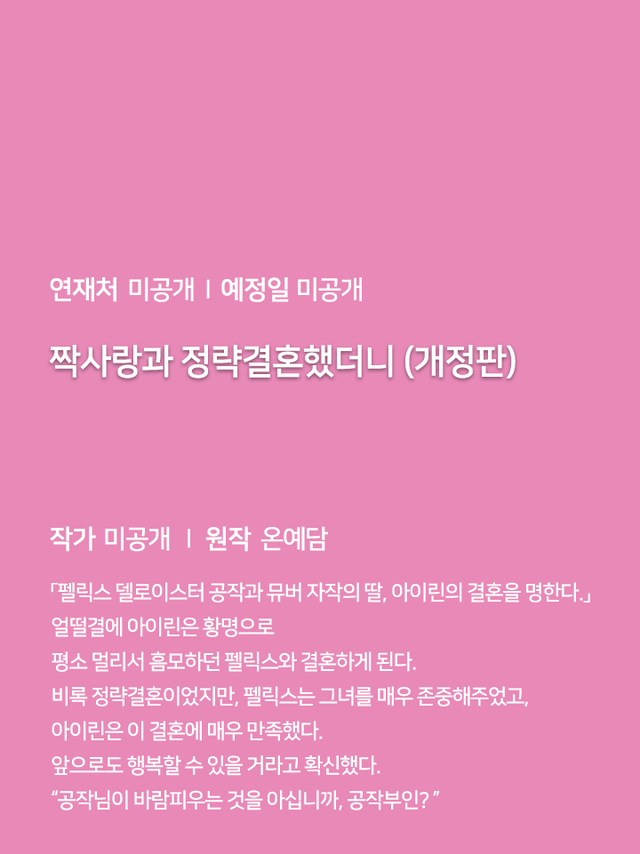 연재처 미공개 I 예정일 미공개 딜브레이커 (무삭제판) 작가 미공개 I 원작 리베냐 “노혜지 씨, 접촉형 가이딩이 뭘 뜻하는지는 알고 있습니까.” “네, XX하는 거잖아요.” 집 없는 설움에 한이 맺힌 흙수저 노혜지. 그런데 내가 가이드 수저라니! 현존 최강 S급 에스퍼인 한강현의 전담 가이드이자 비서로 일하며 돈을 악착같이 모은 지 어언 6년. 짜잔, 임신입니다!