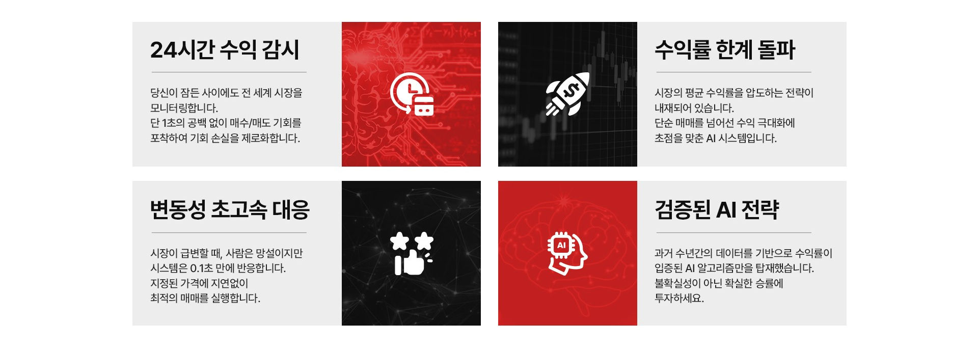 24시간 수익 감시 : 24시간 365일 1초의 공백도 없이 매수/매도 기회를 포착합니다. 수익률 한계 돌파 : 시장의 평균 수익률을 압도하는 전략이 내재되어 있습니다. 변동성 초고속 대응 : 시장이 급변할때 사람은 망설이지만 시스템은 순식간에 반응합니다. 검증된 AI 전략 : 과거 수년간의 데이터와 실제 테스트베드를 기반으로 수익성이 입증된 AI 알고리즘을 탑재했습니다. 확실한 승률에 투자하세요!