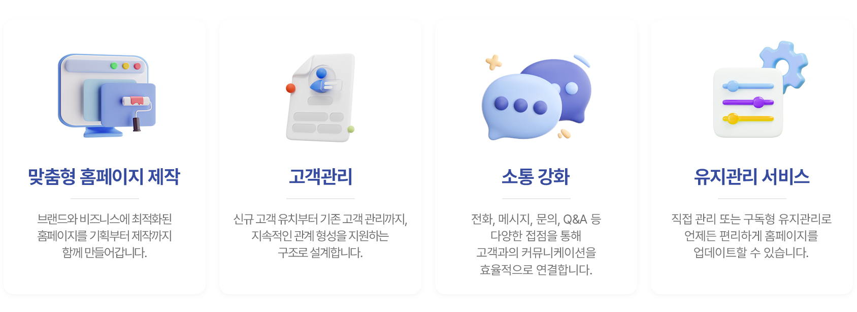 1. 맞춤형 홈페이지 제작 : 브랜드와 비즈니스에 최적화된 홈페이지를 기획부터 제작까지 함께 만들어갑니다. 2. 고객관리 : 신규 고객 유치부터 기존 고객 관리까지, 지속적인 관계 형성을 지원하는 구조로 설계합니다. 3. 소통강화 : 전화, 메시지, 문의, Q&A 등 다양한 접점을 통해 고객과의 커뮤니케이션을 효율적으로 연결합니다. 4. 유지관리 서비스 : 직접 관리 또는 구독형 유지관리로 언제든 편리하게 홈페이지를 업데이트할 수 있습니다.