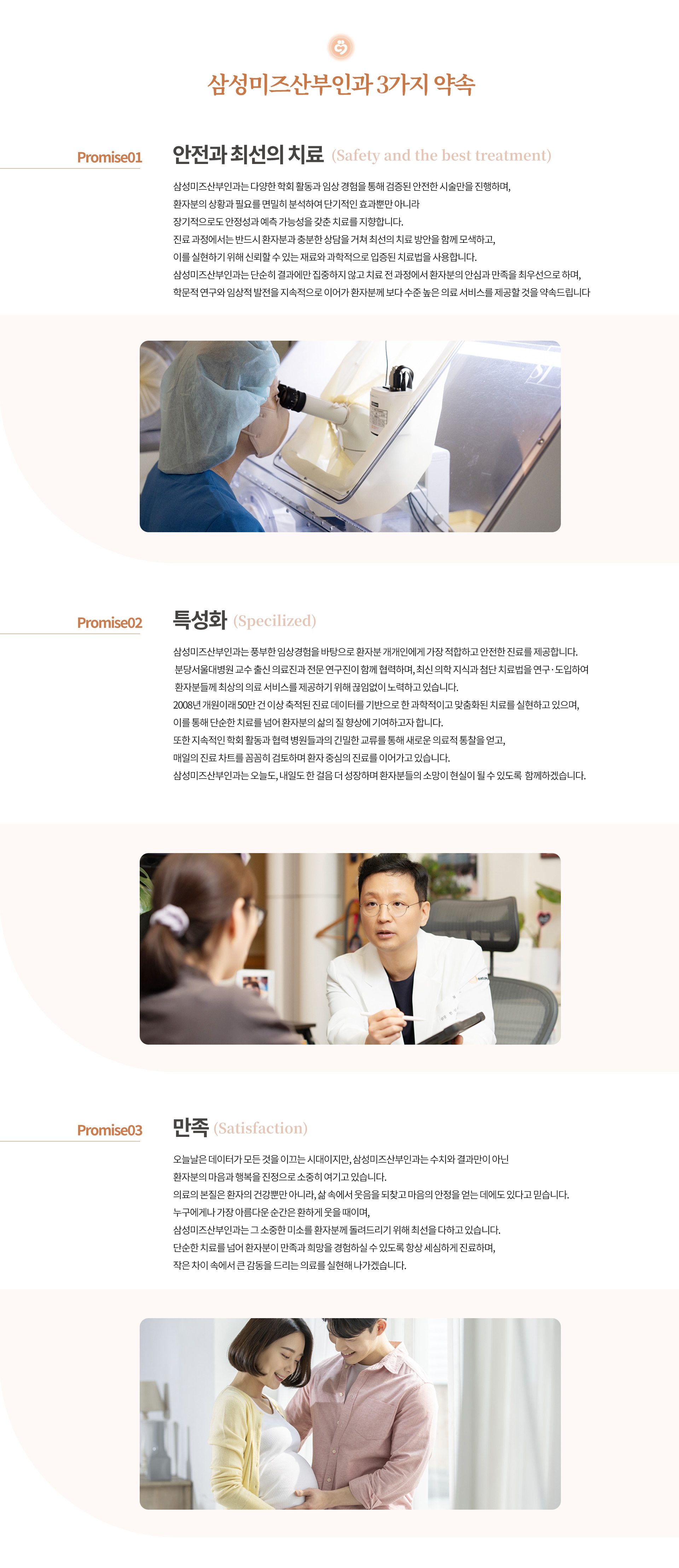 인천부평 삼성미즈산부인과 여의사진료 난임검사 시험관아기 시험관시술 인공수정 부인과진료 난임치료 삼성미즈산부인과 3가지 약속 안전과 최선의 치료 삼성미즈산부인과는 다양한 학회 활동과 임상 경험을 통해 검증된 안전한 시술만을 진행하며, 환자분의 상황과 필요를 면밀히 분석하여 단기적인 효과뿐만 아니라 장기적으로도 안정성과 예측 가능성을 갖춘 치료를 지향합니다. 진료 과정에서는 반드시 환자분과 충분한 상담을 거쳐 최선의 치료 방안을 함께 모색하고, 이를 실현하기 위해 신뢰할 수 있는 재료와 과학적으로 입증된 치료법을 사용합니다. 삼성미즈산부인과는 단순히 결과에만 집중하지 않고 치료 전 과정에서 환자분의 안심과 만족을 최우선으로 하며, 학문적 연구와 임상적 발전을 지속적으로 이어가 환자분께 보다 수준 높은 의료 서비스를 제공할 것을 약속드립니다. 특성화 삼성미즈산부인과는 풍부한 임상경험을 바탕으로 환자분 개개인에게 가장 적합하고 안전한 진료를 제공합니다. 분당서울대병원 교수 출신 의료진과 전문 연구진이 함께 협력하며, 최신 의학 지식과 첨단 치료법을 연구·도입하여 환자분들께 최상의 의료 서비스를 제공하기 위해 끊임없이 노력하고 있습니다. 2008년 개원이래 50만 건 이상 축적된 진료 데이터를 기반으로 한 과학적이고 맞춤화된 치료를 실현하고 있으며, 이를 통해 단순한 치료를 넘어 환자분의 삶의 질 향상에 기여하고자 합니다. 또한 지속적인 학회 활동과 협력 병원들과의 긴밀한 교류를 통해 새로운 의료적 통찰을 얻고, 매일의 진료 차트를 꼼꼼히 검토하며 환자 중심의 진료를 이어가고 있습니다. 삼성미즈산부인과는 오늘도, 내일도 한 걸음 더 성장하며 환자분들의 소망이 현실이 될 수 있도록  함께하겠습니다. 만족 오늘날은 데이터가 모든 것을 이끄는 시대이지만, 삼성미즈산부인과는 수치와 결과만이 아닌 환자분의 마음과 행복을 진정으로 소중히 여기고 있습니다. 의료의 본질은 환자의 건강뿐만 아니라, 삶 속에서 웃음을 되찾고 마음의 안정을 얻는 데에도 있다고 믿습니다. 누구에게나 가장 아름다운 순간은 환하게 웃을 때이며, 삼성미즈산부인과는 그 소중한 미소를 환자분께 돌려드리기 위해 최선을 다하고 있습니다. 단순한 치료를 넘어 환자분이 만족과 희망을 경험하실 수 있도록 항상 세심하게 진료하며, 작은 차이 속에서 큰 감동을 드리는 의료를 실현해 나가겠습니다. 저희 삼성미즈 산부인과를 선택해 주시고 방문해 주시는 모든 분들께 진심으로 감사드립니다. 여러분의 건강과 행복, 소중한 미래를 위해 언제나 최선을 다하겠습니다
