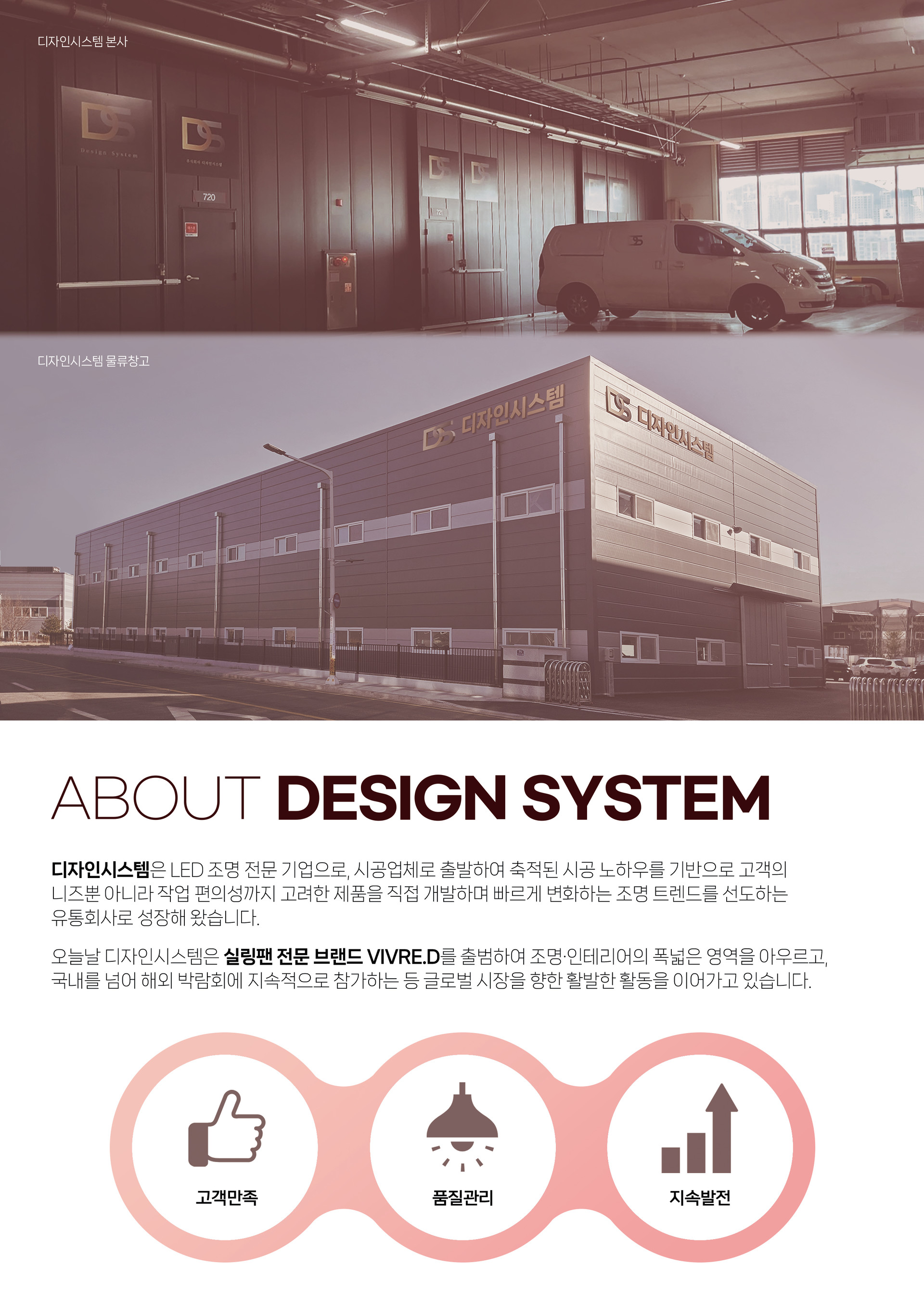 디자인시스템은 LED 조명 전문 기업으로, 시공업체로 출발하여 축적된 시공 노하우를 기반으로 고객의 니즈뿐 아니라 작업 편의성까지 고려한 제품을 직접 개발하며 빠르게 변화하는 조명 트렌드를 선도하는 유통회사로 성장해 왔습니다.  오늘날 디자인시스템은 실링팬 전문 브랜드 VIVRE.D를 출범하여 조명·인테리어의 폭넓은 영역을 아우르고, 국내를 넘어 해외 박람회에 지속적으로 참가하는 등 글로벌 시장을 향한 활발한 활동을 이어가고 있습니다.