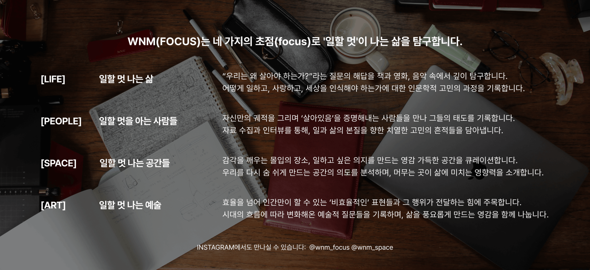 한층 깊어진 시선으로 돌아온 WNM(FOCUS)에 주목해주세요.  [LIFE] 일할 멋 나는 삶 “우리는 왜 살아야 하는가?”라는 질문의 해답을 책과 영화, 음악 속에서 깊이 탐구합니다. 어떻게 일하고,  사랑하고, 세상을 인식해야 하는가에 대한 인문학적 고민의 과정을 기록합니다.  [PEOPLE] 일할 멋을 아는 사람들 자신만의 궤적을 그리며 ‘살아있음’을 증명해내는 사람들을 만나 그들의 태도를 기록합니다. 자료 수집과 인터뷰를 통해, 일과 삶의 본질을 향한 치열한 고민의 흔적들을 담아냅니다.  [SPACE] 일할 멋 나는 공간들 감각을 깨우는 몰입의 장소, 일하고 싶은 의지를 만드는 영감 가득한 공간을 큐레이션합니다. 우리를 다시 숨 쉬게 만드는 공간의 의도를 분석하며, 머무는 곳이 삶에 미치는 영향력을 소개합니다.  [ART] 일할 멋 나는 예술 효율을 넘어 인간만이 할 수 있는 ‘비효율적인’ 표현들과 그 행위가 전달하는 힘에 주목합니다. 시대의 흐름에 따라 변화해온 예술적 질문들을 기록하며, 삶을 풍요롭게 만드는 영감을 함께 나눕니다