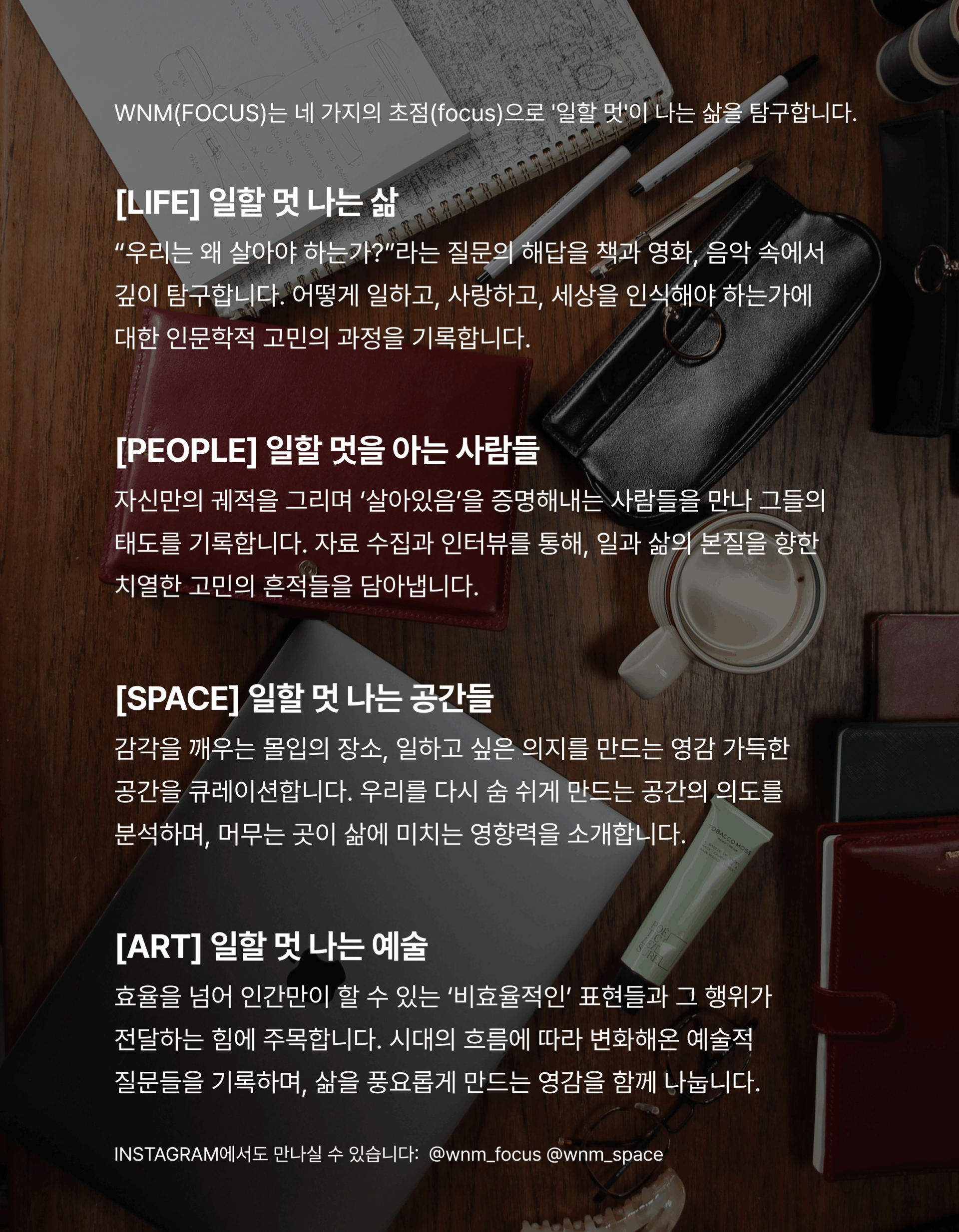 한층 깊어진 시선으로 돌아온 WNM(FOCUS)에 주목해주세요.  [LIFE] 일할 멋 나는 삶 “우리는 왜 살아야 하는가?”라는 질문의 해답을 책과 영화, 음악 속에서 깊이 탐구합니다. 어떻게 일하고,  사랑하고, 세상을 인식해야 하는가에 대한 인문학적 고민의 과정을 기록합니다.  [PEOPLE] 일할 멋을 아는 사람들 자신만의 궤적을 그리며 ‘살아있음’을 증명해내는 사람들을 만나 그들의 태도를 기록합니다. 자료 수집과 인터뷰를 통해, 일과 삶의 본질을 향한 치열한 고민의 흔적들을 담아냅니다.  [SPACE] 일할 멋 나는 공간들 감각을 깨우는 몰입의 장소, 일하고 싶은 의지를 만드는 영감 가득한 공간을 큐레이션합니다. 우리를 다시 숨 쉬게 만드는 공간의 의도를 분석하며, 머무는 곳이 삶에 미치는 영향력을 소개합니다.  [ART] 일할 멋 나는 예술 효율을 넘어 인간만이 할 수 있는 ‘비효율적인’ 표현들과 그 행위가 전달하는 힘에 주목합니다. 시대의 흐름에 따라 변화해온 예술적 질문들을 기록하며, 삶을 풍요롭게 만드는 영감을 함께 나눕니다