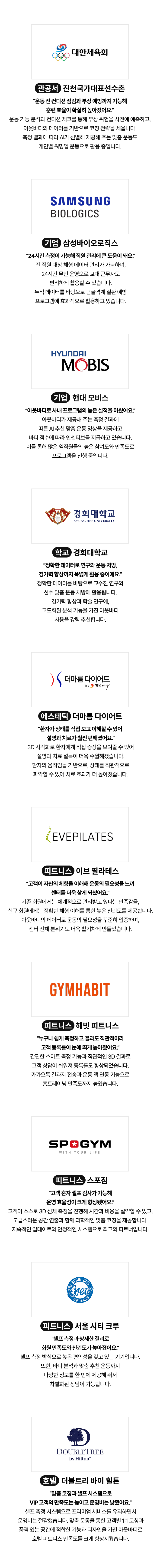 관공서 기업 병원 피트니스 학교 “24시간 측정이 가능해 직원 관리에 큰 도움이 돼요.” 전 직원 대상 체형 데이터 관리가 가능하며, 24시간 무인 운영으로 교대 근무자도 편리하게 활용할 수 있습니다. 누적 데이터를 바탕으로 근골격계 질환 예방 프로그램에 효과적으로 활용하고 있습니다. “아웃바디로 사내 프로그램의 높은 실적을 이뤘어요.” 아웃바디가 제공해 주는 측정 결과에 따른 AI 추천 맞춤 운동 영상을 제공하고 바디 점수에 따라 인센티브를 지급하고 있습니다. 이를 통해 많은 임직원들의 높은 참여도와 만족도로 프로그램을 진행 중입니다. “환자가 상태를 직접 보고 이해할 수 있어 설명과 치료가 훨씬 편해졌어요.” 3D 시각화로 환자에게 직접 증상을 보여줄 수 있어 설명과 치료 설득이 더욱 수월해졌습니다. 환자의 움직임을 기반으로, 상태를 직관적으로 파악할 수 있어 치료 효과가 더 높아졌습니다. “정확한 데이터로 연구와 운동 처방, 경기력 향상까지 폭넓게 활용 중이에요.” 정확한 데이터를 바탕으로 교수진 연구와 선수 맞춤 운동 처방에 활용됩니다. 경기력 향상과 학술 연구에, 고도화된 분석 기능을 가진 아웃바디 사용을 강력 추천합니다. “환자가 상태를 직접 보고 이해할 수 있어  설명과 치료가 훨씬 편해졌어요.” 3D 시각화로 환자에게 직접 증상을 보여줄 수 있어 설명과 치료 설득이 더욱 수월해졌습니다. 환자의 움직임을 기반으로, 상태를 직관적으로 파악할 수 있어 치료 효과가 더 높아졌습니다. “고객이 자신의 체형을 이해해 운동의 필요성을 느껴 센터를 더욱 찾게 되셨어요.” 기존 회원에게는 체계적으로 관리받고 있다는 만족감을, 신규 회원에게는 정확한 체형 이해를 통한 높은 신뢰도를 제공합니다. 아웃바디의 데이터로 운동의 필요성을 꾸준히 입증하며, 센터 전체 분위기도 더욱 활기차게 만들었습니다. “누구나 쉽게 측정하고 결과도 직관적이라 고객 등록률이 눈에 띄게 높아졌어요.” 간편한 스마트 측정 기능과 직관적인 3D 결과로 고객 상담이 쉬워져 등록률도 향상되었습니다. 카카오톡 결과지 전송과 운동 앱 연동 기능으로 홈트레이닝 만족도까지 높였습니다. “고객 혼자 셀프 검사가 가능해 운영 효율성이 크게 향상됐어요.” 고객이 스스로 3D 신체 측정을 진행해 시간과 비용을 절약할 수 있고, 고급스러운 공간 연출과 함께 과학적인 맞춤 코칭을 제공합니다. 지속적인 업데이트와 안정적인 시스템으로 최고의 파트너입니다. “셀프 측정과 상세한 결과로 회원 만족도와 신뢰도가 높아졌어요.” 셀프 측정 방식으로 높은 편의성을 갖고 있는 기기입니다. 또한, 바디 분석과 맞춤 추천 운동까지 다양한 정보를 한 번에 제공해 줘서 차별화된 상담이 가능합니다. “맞춤 코칭과 셀프 시스템으로 VIP 고객의 만족도는 높이고 운영비는 낮췄어요.” 셀프 측정 시스템으로 프리미엄 서비스를 유지하면서 운영비는 절감했습니다. 맞춤 운동을 통한 고객별 1:1 코칭과 품격 있는 공간에 적합한 기능과 디자인을 가진 아웃바디로 호텔 피트니스 만족도를 크게 향상시켰습니다. “운동 전 컨디션 점검과 부상 예방까지 가능해 훈련 효율이 확실히 높아졌어요.” 운동 기능 분석과 컨디션 체크를 통해 부상 위험을 사전에 예측하고, 아웃바디의 데이터를 기반으로 코칭 전략을 세웁니다. 측정 결과에 따라 AI가 선별해 제공해 주는 맞춤 운동도 개인별 워밍업 운동으로 활용 중입니다 진천국가대표선수촌 국가대표 삼성 삼성바이오로직스 현대모비스 경희대학교 에스테틱 더마름 다이어트 이브 필라테스 해빗 피트니스 스포짐 서울 시티 크루 더블트리 바이 힐튼 호텔 