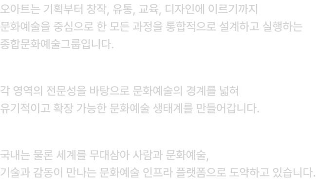 오아트는 기획부터 창작, 유통, 교육, 디자인에 이르기까지 문화예술을 중심으로 한 모든 과정을 통합적으로 설계하고 실행하는 종합문화예술그룹입니다.    각 영역의 전문성을 바탕으로 문화예술의 경계를 넓혀 유기적이고 확장 가능한 문화예술 생태계를 만들어갑니다.     국내는 물론 세계를 무대삼아 사람과 문화예술, 기술과 감동이 만나는 문화예술 인프라 플랫폼으로 도약하고 있습니다