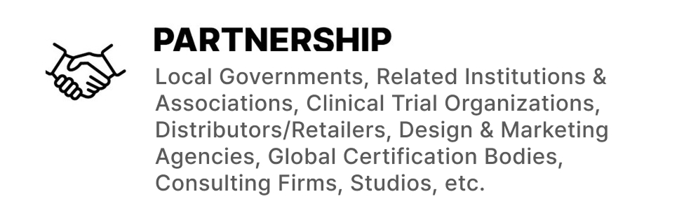 PARTNERSHIP: Local Governments, Related Institutions & Associations, Clinical Trial Organizations, Distributors/Retailers, Design & Marketing Agencies, Global Certification Bodies, Consulting Firms, Studios, etc