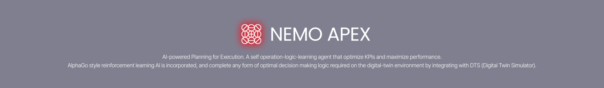 AI-powered Planning for Execution.  This is a AI agent to optimize KPIs and maximize all performance indicators. It featured embedded Reinforcement Learning AI and seamless integration with the DTS, learned autonomously, and executed any form of optimal decision-making logic required within a Digital Twin environment.