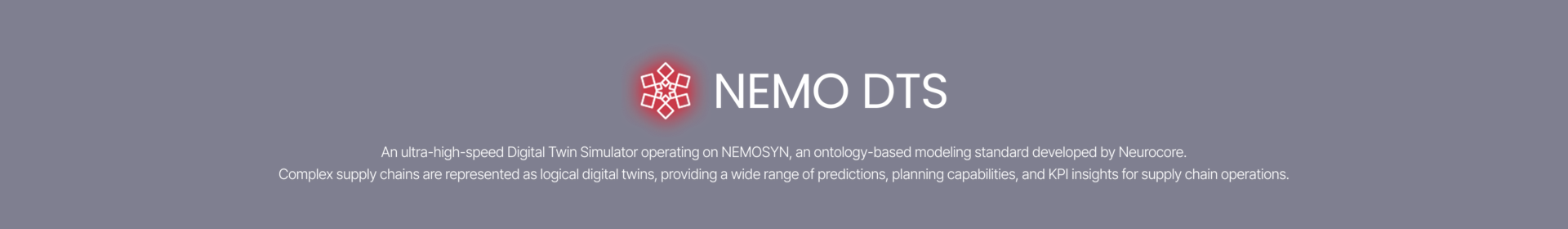 High-Speed Digital Twin Simulator. Powered by Nemosyn, our  Ontology-based modeling language, it delivers superior performance compared to other commercial simulators. It transforms complex supply chains into a digital twin and generates the forecasts, plans, and KPI data required for effective supply chain operations.