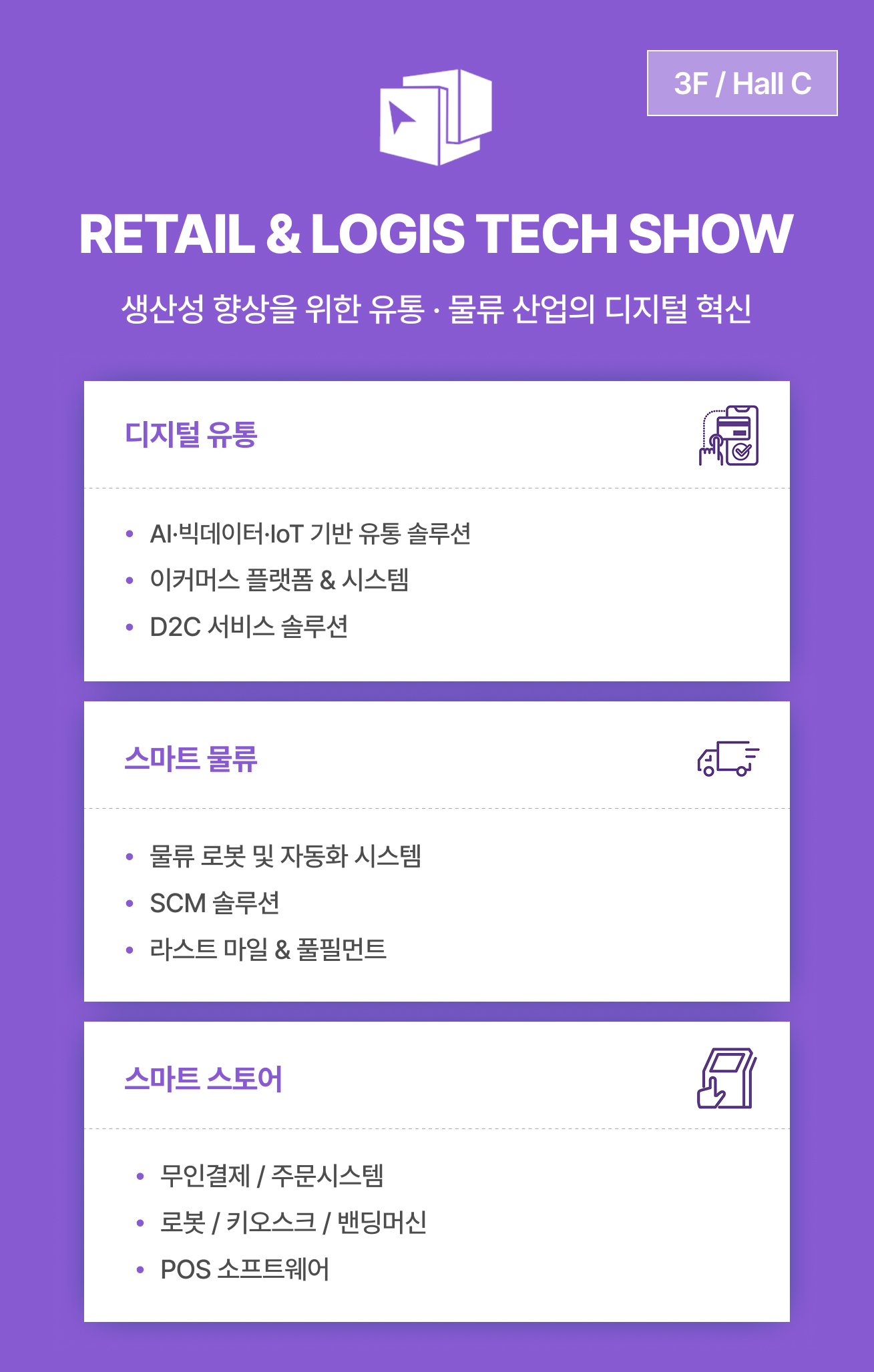 RETAIL & LOGIS TECH SHOW 전시 안내 이미지는 생산성 향상을 위한 유통 및 물류 산업의 디지털 혁신이라는 슬로건과 함께 3F Hall C에서 열리며, 디지털 유통 분야의 AI, 빅데이터, IoT 기반 솔루션, 이커머스 플랫폼, D2C 서비스 정보와 스마트 물류 분야의 물류 로봇 및 자동화 시스템, SCM 솔루션, 라스트 마일 및 풀필먼트 정보, 그리고 스마트 스토어 분야의 무인결제 및 주문시스템, 로봇 키오스크, 밴딩머신, POS 소프트웨어 내용을 제공합니다