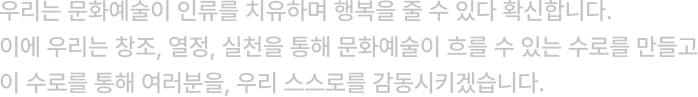 우리는 문화예술이 인류를 치유하며 행복을 줄 수 있다 확신합니다. ​이에 우리는 창조, 열정, 실천을 통해 문화예술이 흐를 수 있는 수로를 만들고 이 수로를 통해 여러분을, 우리 스스로를 감동시키겠습니다