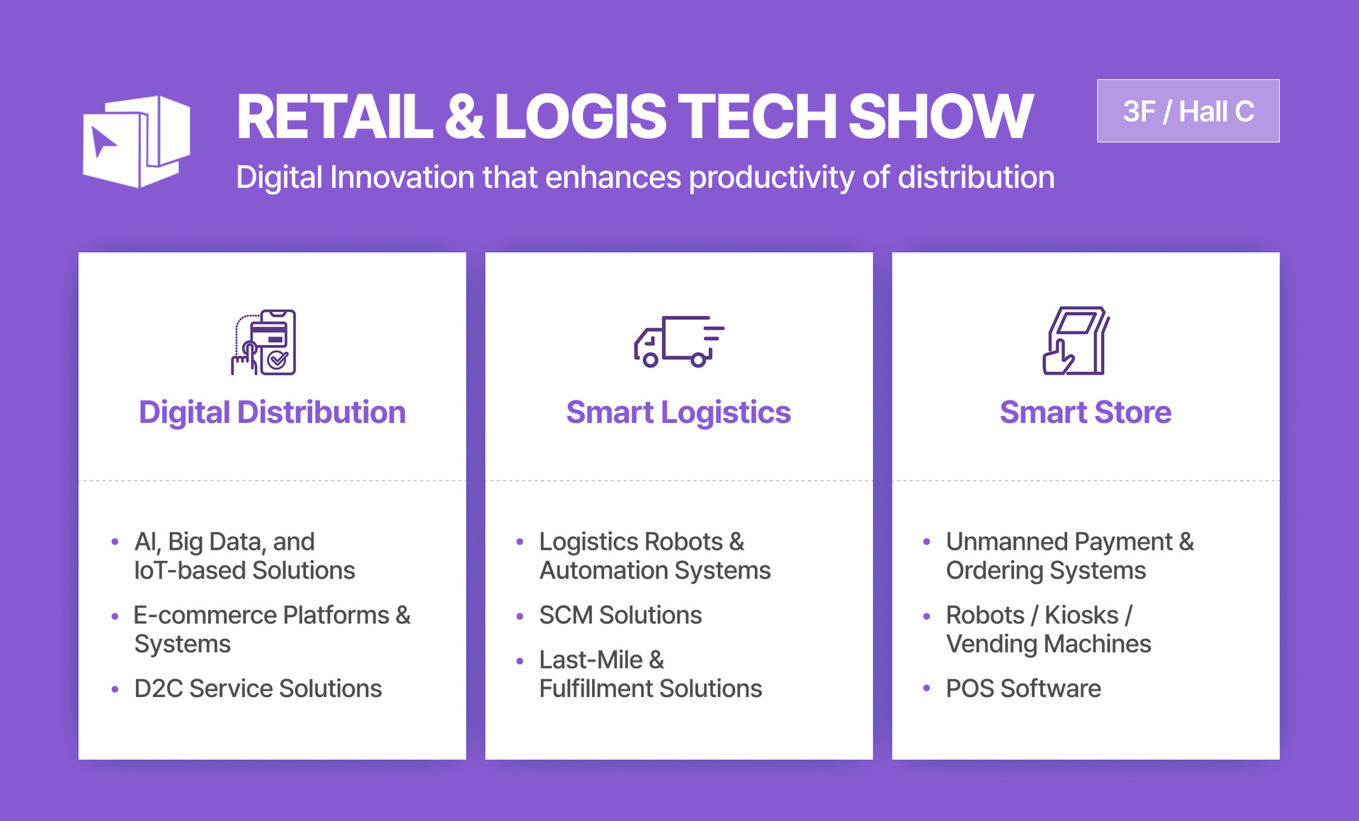 An image displaying the exhibition items for the RETAIL & LOGIS TECH SHOW titled 'Digital Innovation that enhances productivity of distribution,' located at 3F / Hall C. The exhibition items are categorized into three main sections: First, Digital Distribution, which includes AI, Big Data, and IoT-based Solutions, E-commerce Platforms & Systems, and D2C Service Solutions. Second, Smart Logistics, featuring Logistics Robots & Automation Systems, SCM Solutions, and Last-Mile & Fulfillment Solutions. Third, Smart Store, covering Unmanned Payment & Ordering Systems, Robots / Kiosks / Vending Machines, and POS Software