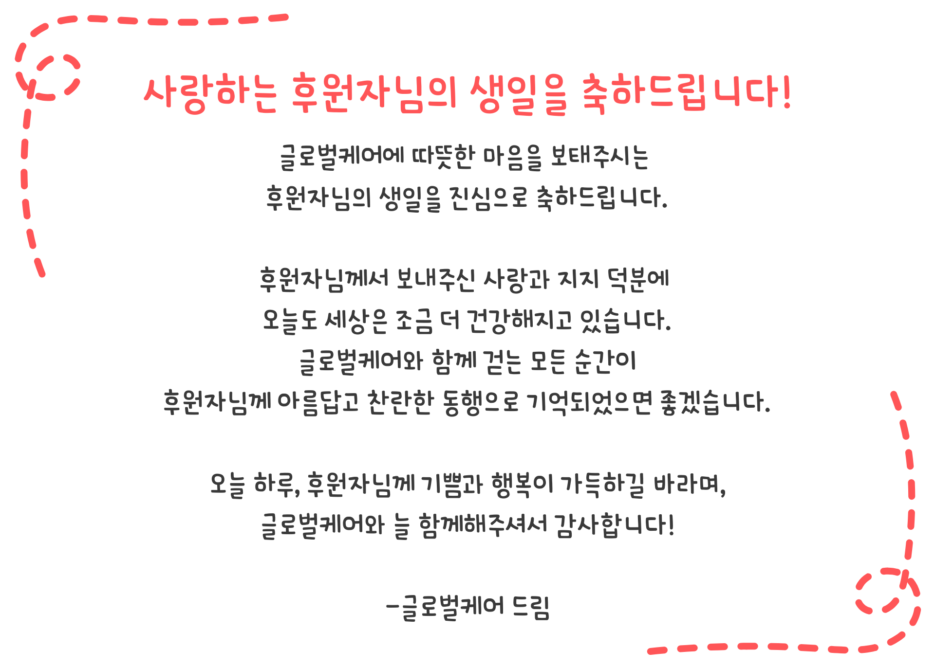사랑하는 후원자님의 생일을 축하합니다! 안녕하세요, 글로벌케어 홍보대사 손범수·진양혜입니다. 생일을 맞은 후원자님의 생일을 진심으로 축하드립니다! 후원자님의 따뜻한 나눔으로 글로벌케어는 오늘도 고통받는 이웃들을 돌보는 일에 앞장서고 있습니다. 세상에 기쁨과 행복을 전할 수 있도록 귀한 섬김에 감사드리며 행복한 생일날, 저희와 글로벌케어의 감사한 마음을 담아 생일축하 메시지를 전합니다. 생일 축하합니다! 사랑합니다!  - 글로벌케어 홍보대사 손범수, 진양혜 드림 -