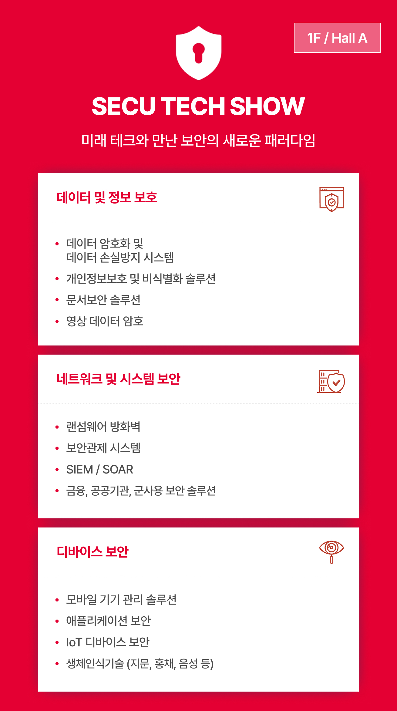 SECU TECH SHOW 전시 안내 이미지는 미래 테크와 만난 보안의 새로운 패러다임이라는 슬로건을 바탕으로 1F Hall B에서 개최되며, 데이터 및 정보 보호 분야의 암호화, 손실방지 시스템, 개인정보보호 및 비식별화 솔루션, 문서보안, 영상 데이터 암호 정보와 네트워크 및 시스템 보안 분야의 랜섬웨어 방화벽, 보안관제, SIEM, SOAR, 금융 및 공공기관용 보안 솔루션 정보, 그리고 디바이스 보안 분야의 모바일 기기 관리, 애플리케이션 보안, IoT 보안, 생체인식기술 내용을 상세히 안내합니다