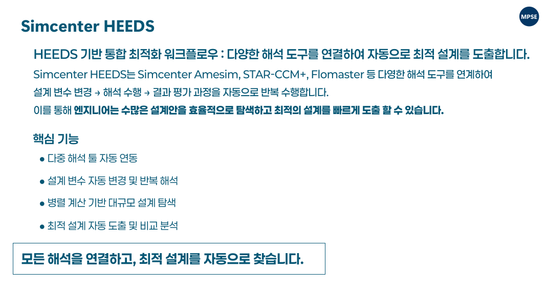 Design space exploration and optimization using Simcenter HEEDS for evaluating multiple design alternatives Simcenter HEEDS 기반 설계 탐색 및 최적 설계 도출 다양한 설계안을 자동으로 탐색하고 성능을 비교하여 최적의 설계를 도출합니다.  Automated simulation workflow integrating CAD and CAE tools using Simcenter HEEDS Simcenter HEEDS 기반 CAD 및 CAE 연계 자동화 워크플로우 구성합니다. 다양한 CAE 도구를 연결하여 자동화된 해석 워크플로우를 구성합니다