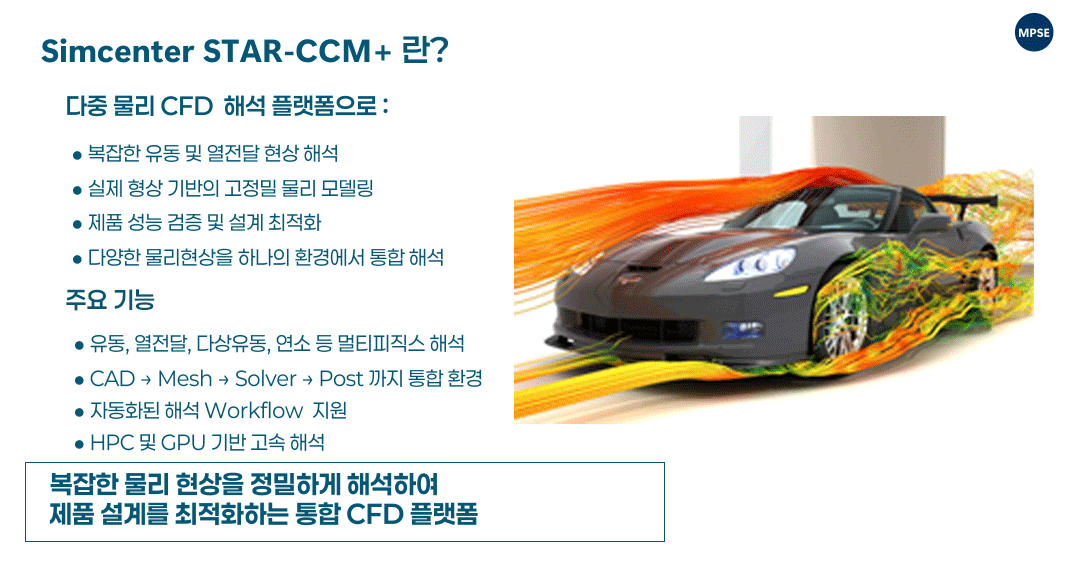 Simcenter STAR-CCM+ enables engineers to simulate complex fluid flow, heat transfer, and related physical phenomena within a single integrated environment, allowing accurate prediction of product performance under realistic operating conditions. Simcenter STAR-CCM+는 하나의 통합 환경에서 복잡한 유동, 열전달 및 다양한 물리 현상을 해석할 수 있으며, 실제 운용 조건을 반영한 제품 성능을 정밀하게 예측할 수 있도록 지원합니다.