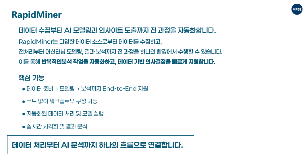 RapidMiner provides a drag-and-drop visual workflow environment that allows users to build, test, and optimize machine learning models without coding, enabling fast and intuitive development of advanced analytics pipelines. RapidMiner는 드래그 앤 드롭 기반의 시각적 워크플로우 환경을 통해 코딩 없이 머신러닝 모델을 구성하고 검증 및 최적화할 수 있어, 복잡한 분석 프로세스를 빠르고 직관적으로 구축할 수 있습니다.