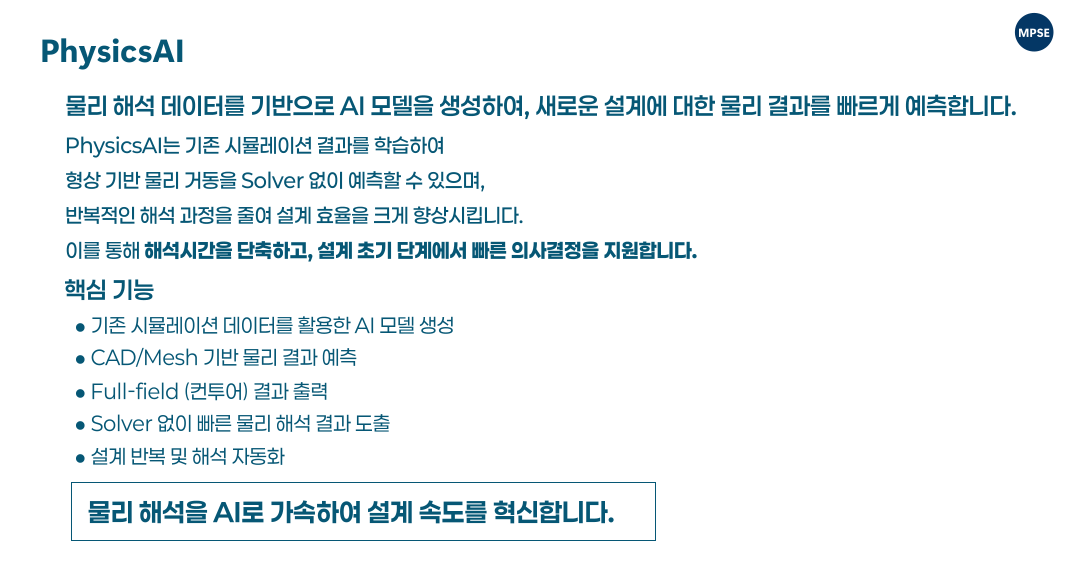 Once trained, PhysicsAI models can deliver fast and accurate predictions of complex physical phenomena directly from CAD or mesh data, dramatically reducing simulation time while maintaining high fidelity in the results. 학습된 PhysicsAI 모델은 CAD 또는 메쉬 데이터를 기반으로 복잡한 물리 현상을 빠르고 정확하게 예측할 수 있으며, 해석 시간을 획기적으로 단축하면서도 높은 정확도를 유지합니다.