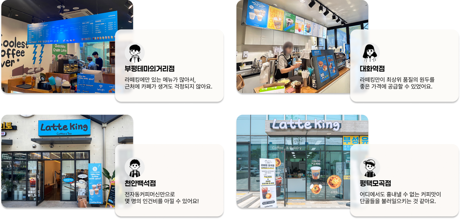 부평테마의거리점: 라떼킹에만 있는 메뉴가 많아서, 근처에 카페가 생겨도 걱정되지 않아요.  대화역점: 라떼킹만이 최상위 품질의 원두를 좋은 가격에 공급할 수 있었어요.  천안백석점: 전자동커피머신만으로 몇 명의 인건비를 아낄 수 있어요!  평택모곡점: 어디에서도 흉내낼 수 없는 커피맛이 단골들을 불러일으키는 것 같아요