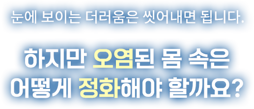 눈에 보이는 더러움은 씻어내면 됩니다. 하지만 오염된 몸 속은 어떻게 정화해야 할까요?