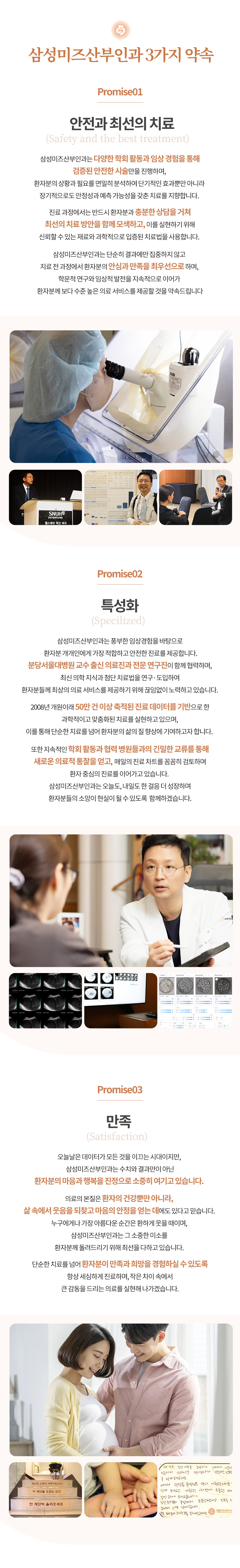 인천부평 삼성미즈산부인과 여의사진료 난임검사 시험관아기 시험관시술 인공수정 부인과진료 난임치료 삼성미즈산부인과 3가지 약속 안전과 최선의 치료 삼성미즈산부인과는 다양한 학회 활동과 임상 경험을 통해 검증된 안전한 시술만을 진행하며, 환자분의 상황과 필요를 면밀히 분석하여 단기적인 효과뿐만 아니라 장기적으로도 안정성과 예측 가능성을 갖춘 치료를 지향합니다. 진료 과정에서는 반드시 환자분과 충분한 상담을 거쳐 최선의 치료 방안을 함께 모색하고, 이를 실현하기 위해 신뢰할 수 있는 재료와 과학적으로 입증된 치료법을 사용합니다. 삼성미즈산부인과는 단순히 결과에만 집중하지 않고 치료 전 과정에서 환자분의 안심과 만족을 최우선으로 하며, 학문적 연구와 임상적 발전을 지속적으로 이어가 환자분께 보다 수준 높은 의료 서비스를 제공할 것을 약속드립니다. 특성화 삼성미즈산부인과는 풍부한 임상경험을 바탕으로 환자분 개개인에게 가장 적합하고 안전한 진료를 제공합니다. 분당서울대병원 교수 출신 의료진과 전문 연구진이 함께 협력하며, 최신 의학 지식과 첨단 치료법을 연구·도입하여 환자분들께 최상의 의료 서비스를 제공하기 위해 끊임없이 노력하고 있습니다. 2008년 개원이래 50만 건 이상 축적된 진료 데이터를 기반으로 한 과학적이고 맞춤화된 치료를 실현하고 있으며, 이를 통해 단순한 치료를 넘어 환자분의 삶의 질 향상에 기여하고자 합니다. 또한 지속적인 학회 활동과 협력 병원들과의 긴밀한 교류를 통해 새로운 의료적 통찰을 얻고, 매일의 진료 차트를 꼼꼼히 검토하며 환자 중심의 진료를 이어가고 있습니다. 삼성미즈산부인과는 오늘도, 내일도 한 걸음 더 성장하며 환자분들의 소망이 현실이 될 수 있도록  함께하겠습니다. 만족 오늘날은 데이터가 모든 것을 이끄는 시대이지만, 삼성미즈산부인과는 수치와 결과만이 아닌 환자분의 마음과 행복을 진정으로 소중히 여기고 있습니다. 의료의 본질은 환자의 건강뿐만 아니라, 삶 속에서 웃음을 되찾고 마음의 안정을 얻는 데에도 있다고 믿습니다. 누구에게나 가장 아름다운 순간은 환하게 웃을 때이며, 삼성미즈산부인과는 그 소중한 미소를 환자분께 돌려드리기 위해 최선을 다하고 있습니다. 단순한 치료를 넘어 환자분이 만족과 희망을 경험하실 수 있도록 항상 세심하게 진료하며, 작은 차이 속에서 큰 감동을 드리는 의료를 실현해 나가겠습니다. 저희 삼성미즈 산부인과를 선택해 주시고 방문해 주시는 모든 분들께 진심으로 감사드립니다. 여러분의 건강과 행복, 소중한 미래를 위해 언제나 최선을 다하겠습니다