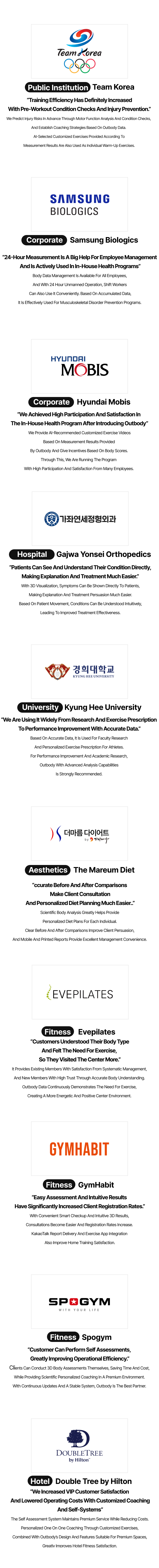 Public Institution Team Korea “Training Efficiency Has Definitely Increased With Pre-Workout Condition Checks And Injury Prevention.” We Predict Injury Risks In Advance Through Motor Function Analysis And Condition Checks,  And Establish Coaching Strategies Based On Outbody Data.  AI-Selected Customized Exercises Provided According To Measurement Results Are Also Used As Individual Warm-Up Exercises. Corporate Samsung Biologics “24-Hour Measurement Is A Big Help For Employee Management And Is Actively Used In In-House Health Programs” Body Data Management Is Available For All Employees, And With 24 Hour Unmanned Operation, Shift Workers Can Also Use It Conveniently. Based On Accumulated Data, It Is Effectively Used For Musculoskeletal Disorder Prevention Programs. Corporate Hyundai Mobis “We Achieved High Participation And Satisfaction In The In-House Health Program After Introducing Outbody” We Provide AI-Recommended Customized Exercise Videos Based On Measurement Results Provided By Outbody And Give Incentives Based On Body Scores. Through This, We Are Running The Program  With High Participation And Satisfaction From Many Employees. Hospital Gajwa Yonsei Orthopedics “Patients Can See And Understand Their Condition Directly, Making Explanation And Treatment Much Easier.” With 3D Visualization, Symptoms Can Be Shown Directly To Patients, Making Explanation And Treatment Persuasion Much Easier. Based On Patient Movement, Conditions Can Be Understood Intuitively, Leading To Improved Treatment Effectiveness. University Kyung Hee University “We Are Using It Widely From Research And Exercise Prescription To Performance Improvement With Accurate Data.” Based On Accurate Data, It Is Used For Faculty Research And Personalized Exercise Prescription For Athletes. For Performance Improvement And Academic Research, Outbody With Advanced Analysis Capabilities Is Strongly Recommended. Aesthetics The Mareum Diet “ccurate Before And After Comparisons Make Client Consultation And Personalized Diet Planning Much Easier..” Scientific Body Analysis Greatly Helps Provide Personalized Diet Plans For Each Individual. Clear Before And After Comparisons Improve Client Persuasion, And Mobile And Printed Reports Provide Excellent Management Convenience. Fitness Evepilates “Customers Understood Their Body Type And Felt The Need For Exercise, So They Visited The Center More.” It Provides Existing Members With Satisfaction From Systematic Management, And New Members With High Trust Through Accurate Body Understanding. Outbody Data Continuously Demonstrates The Need For Exercise, Creating A More Energetic And Positive Center Environment. Fitness GymHabit “Easy Assessment And Intuitive Results Have Significantly Increased Client Registration Rates.” With Convenient Smart Checkup And Intuitive 3D Results, Consultations Become Easier And Registration Rates Increase. KakaoTalk Report Delivery And Exercise App Integration Also Improve Home Training Satisfaction. Fitness Spogym “Customer Can Perform Self Assessments, Greatly Improving Operational Efficiency.” Clients Can Conduct 3D Body Assessments Themselves, Saving Time And Cost, While Providing Scientific Personalized Coaching In A Premium Environment. With Continuous Updates And A Stable System, Outbody Is The Best Partner. Hotel Double Tree by Hilton “We Increased VIP Customer Satisfaction And Lowered Operating Costs With Customized Coaching And Self-Systems” The Self Assessment System Maintains Premium Service While Reducing Costs. Personalized One On One Coaching Through Customized Exercises, Combined With Outbody’s Design And Features Suitable For Premium Spaces, Greatly Improves Hotel Fitness Satisfaction