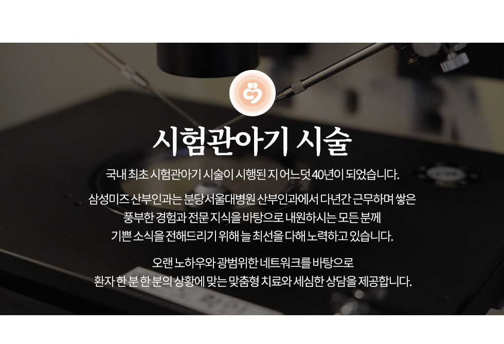 인천부평 여의사 삼성미즈산부인과 시험관아기 시술 국내 최초 시험관아기 시술이 시행된 지 어느덧 40년이 되었습니다.  삼성미즈 산부인과는 분당서울대병원 산부인과에서 다년간 근무하며 쌓은  풍부한 경험과 전문 지식을 바탕으로 내원하시는 모든 분께  기쁜 소식을 전해드리기 위해 늘 최선을 다해 노력하고 있습니다.  오랜 노하우와 광범위한 네트워크를 바탕으로 환자 한 분 한 분의 상황에 맞는 맞춤형 치료와 세심한 상담을 제공합니다. 시험관아기 시험관 아기는 10달 동안 시험관에서 아기를 키우는 것이 아니고  여성의 체내에서 정상적으로 일어나는 수정에서부터 착상 전 배아 발달까지의 과정을 체외에서 진행하여  3~5일 배양후의 배아를 자궁 내로 직접 이식하는 시술법입니다. 1978년 세계 최초의 시험관아기가 영국에서 태어난 이후,  시험관아기 시술은 눈부신 발전을 하게 되어 이제는 보편적인 인공임신 방법이 되었습니다.  우리나라에서는 1985년에 첫 시험관아기를 성공하여 쌍둥이가 태어났으며, 그 후 점차 약제와 기술의 발전을 거듭해서  이제는 시험관아기 시술이 국내에서도 세계적인 수준에 이르게 되었습니다. 과배란 유도 여러 가지 배란유도제를 단독 혹은 병용으로 사용하는데 정상적으로 배란되는 사람도 이 약을 투여하면 여러 개의 난포가 발달되어 여러 개의 성숙된 난자를 채취할 수가 있으며 그 결과 여러 개의 배아를 획득이식함으로써 임신률을 증가시킬 수 있습니다. 배란유도제는 보통 생리 3일째부터 투약하기 시작하여 난자 성숙 정도에 따라 7일 내지 10일 동안 호르몬제를 사용하게 되며,  난자 성숙정도를 판정하기 위하여 호르몬검사 및 배란 초음파 검사를 하게 됩니다. 난자 채취 및 정자 채취 배란유도를 한 후 난자가 성숙되었다고 판단되면 초음파를 이용하여 난소로부터 난자채취를 하는데,  간단한 정맥 마취를 한 후 간편하게 시행 할 수 있습니다. 정자채취는 2~3일간 금욕을 한 후 자위행위에 의하여 채취를 하여야 합니다. (가능하면 난자채취 당일에 합니다.)  시험관 내 수정과 배양 채취한 난자는 배양액 속에서 6~8시간 배양한 후 세척법으로 준비한 정자와 수정시킨 후 다음 날(수정1일) 수정여부를 관찰하게 됩니다. 이후 계속 배양하면 3일째 8세포기, 5일째에는 포배기 배아로 발생합니다 배아 이식 난자채취 약 72시간 후(3일째) 정상적으로 발달한 8세포기 배아를 가느다란 카테터에 넣어 자궁경관을 통하여 자궁 내에 배아이식을 합니다. 5일째 포배기 배아를 이식하는 경우도 있습니다. 포배기 이식 (5일째 이식) 비정삭상적 배아를 미리 가려내어 수정란을 적게 이식하고도 높은 임신률을 얻을 수 있으나 현재 제대로 풀지 못하는 문제가 있습니다.  모든 배아가 포배기(5일째)까지 도달하지 못하고 발달 중 소멸될 가능성이 크다는 점입니다.  따라서, 모든 IVF환자에게 다 적용하는 데에는 다소 무리가 있습니다. 포배기 이식(5일째)의 적응증 - 젊은 환자 - 난자수가 많이 있는 경우 - 이전 시험관아기 시술에 성공한 경우 임신확인 배아이식 10일 후 배아가 착상되었는지를 간단한 혈액검사(β-hCG)로 확인하게 됩니다. (임신되었는지 여부 확인 가능) 