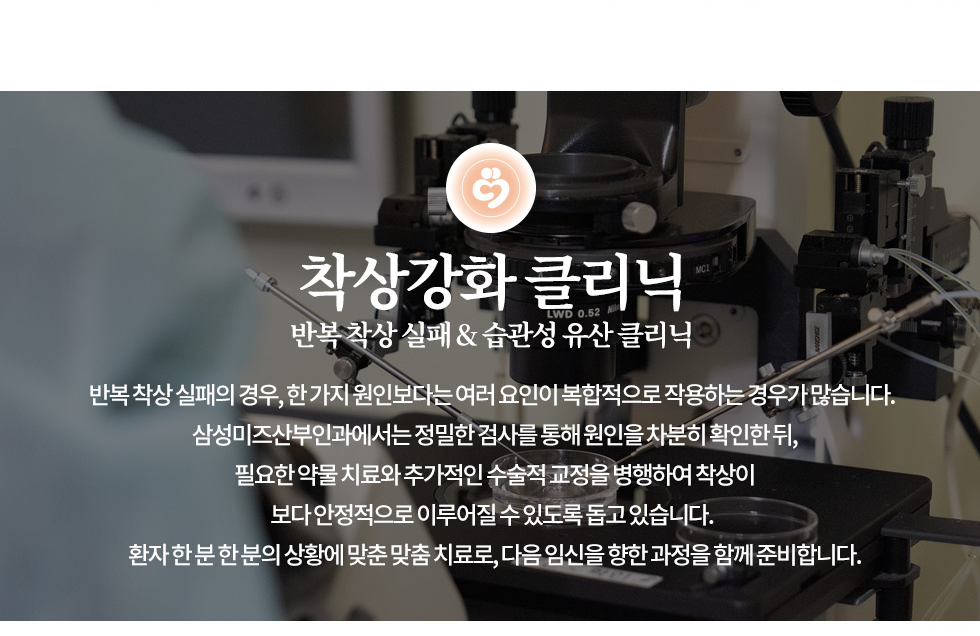 착상강화 클리닉 반복 착상 실패 & 습관성 유산 클리닉 반복 착상 실패의 경우, 한 가지 원인보다는 여러 요인이 복합적으로 작용하는 경우가 많습니다.  삼성미즈산부인과에서는 정밀한 검사를 통해 원인을 차분히 확인한 뒤, 필요한 약물 치료와 추가적인 수술적 교정을 병행하여 착상이 보다 안정적으로 이루어질 수 있도록 돕고 있습니다.  환자 한 분 한 분의 상황에 맞춘 맞춤 치료로, 다음 임신을 향한 과정을 함께 준비합니다.  착상은 되었지만 매번 실패한다면, 단순한 운이 아닌 원인을 찾아야할때입니다. 반복착상실패 클리닉 시험관 시술(IVF)이나 인공수정(IUI) 등을 통해 질 좋은 배아를 자궁에 이식했음에도 불구하고 2회 이상  연속 임신이 실패한 경우를 의미합니다. 단순히 배아의 문제뿐 아니라 자궁 환경, 면역 문제, 혈액 응고,  유전자 이상 등 복합적인 요인이 있을 수 있습니다.   임신은 되지만 자꾸만 유산되는 당신에게, 꼭 필요한 진료입니다. 습관성 유산이란? 임신은 되지만 2회 이상 연속 유산이 반복되는 상태를 말하며,  초기 착상 이후 발생하는 경우가 많습니다. 단순 유산으로 보기보다, 면역·호르몬·염색체·자궁 구조적 원인 등 정밀한 진단이 필요합니다