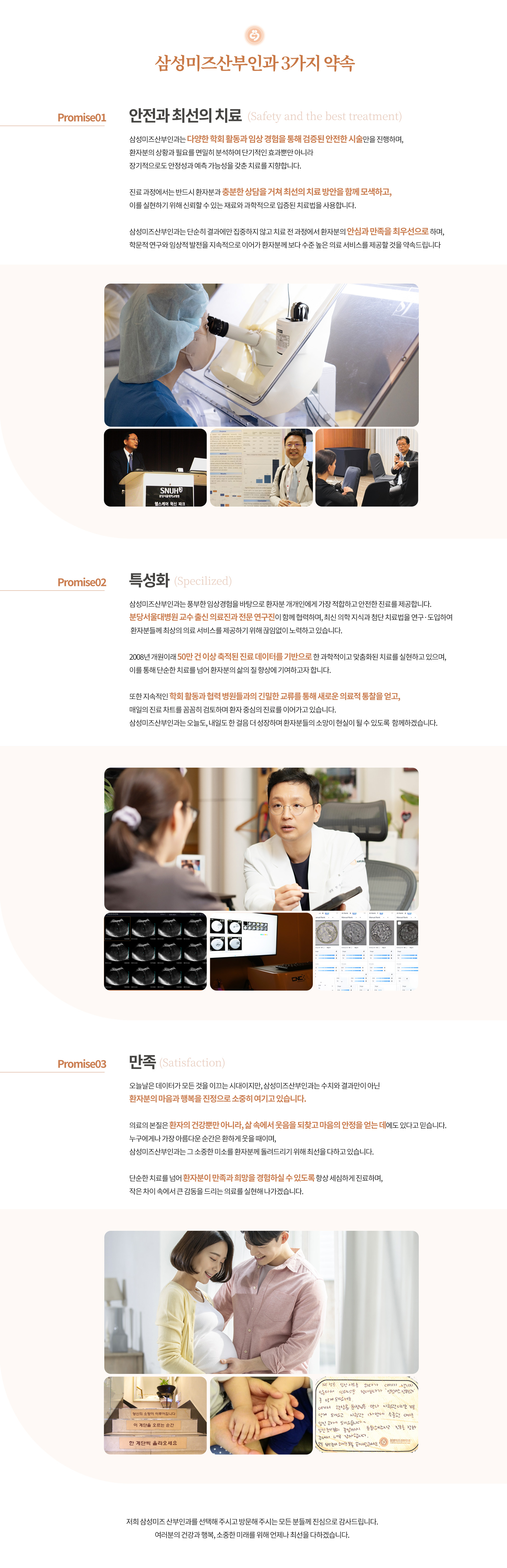 인천부평 삼성미즈산부인과 여의사진료 난임검사 시험관아기 시험관시술 인공수정 부인과진료 난임치료 삼성미즈산부인과 3가지 약속 안전과 최선의 치료 삼성미즈산부인과는 다양한 학회 활동과 임상 경험을 통해 검증된 안전한 시술만을 진행하며, 환자분의 상황과 필요를 면밀히 분석하여 단기적인 효과뿐만 아니라 장기적으로도 안정성과 예측 가능성을 갖춘 치료를 지향합니다. 진료 과정에서는 반드시 환자분과 충분한 상담을 거쳐 최선의 치료 방안을 함께 모색하고, 이를 실현하기 위해 신뢰할 수 있는 재료와 과학적으로 입증된 치료법을 사용합니다. 삼성미즈산부인과는 단순히 결과에만 집중하지 않고 치료 전 과정에서 환자분의 안심과 만족을 최우선으로 하며, 학문적 연구와 임상적 발전을 지속적으로 이어가 환자분께 보다 수준 높은 의료 서비스를 제공할 것을 약속드립니다. 특성화 삼성미즈산부인과는 풍부한 임상경험을 바탕으로 환자분 개개인에게 가장 적합하고 안전한 진료를 제공합니다. 분당서울대병원 교수 출신 의료진과 전문 연구진이 함께 협력하며, 최신 의학 지식과 첨단 치료법을 연구·도입하여 환자분들께 최상의 의료 서비스를 제공하기 위해 끊임없이 노력하고 있습니다. 2008년 개원이래 50만 건 이상 축적된 진료 데이터를 기반으로 한 과학적이고 맞춤화된 치료를 실현하고 있으며, 이를 통해 단순한 치료를 넘어 환자분의 삶의 질 향상에 기여하고자 합니다. 또한 지속적인 학회 활동과 협력 병원들과의 긴밀한 교류를 통해 새로운 의료적 통찰을 얻고, 매일의 진료 차트를 꼼꼼히 검토하며 환자 중심의 진료를 이어가고 있습니다. 삼성미즈산부인과는 오늘도, 내일도 한 걸음 더 성장하며 환자분들의 소망이 현실이 될 수 있도록  함께하겠습니다. 만족 오늘날은 데이터가 모든 것을 이끄는 시대이지만, 삼성미즈산부인과는 수치와 결과만이 아닌 환자분의 마음과 행복을 진정으로 소중히 여기고 있습니다. 의료의 본질은 환자의 건강뿐만 아니라, 삶 속에서 웃음을 되찾고 마음의 안정을 얻는 데에도 있다고 믿습니다. 누구에게나 가장 아름다운 순간은 환하게 웃을 때이며, 삼성미즈산부인과는 그 소중한 미소를 환자분께 돌려드리기 위해 최선을 다하고 있습니다. 단순한 치료를 넘어 환자분이 만족과 희망을 경험하실 수 있도록 항상 세심하게 진료하며, 작은 차이 속에서 큰 감동을 드리는 의료를 실현해 나가겠습니다. 저희 삼성미즈 산부인과를 선택해 주시고 방문해 주시는 모든 분들께 진심으로 감사드립니다. 여러분의 건강과 행복, 소중한 미래를 위해 언제나 최선을 다하겠습니다