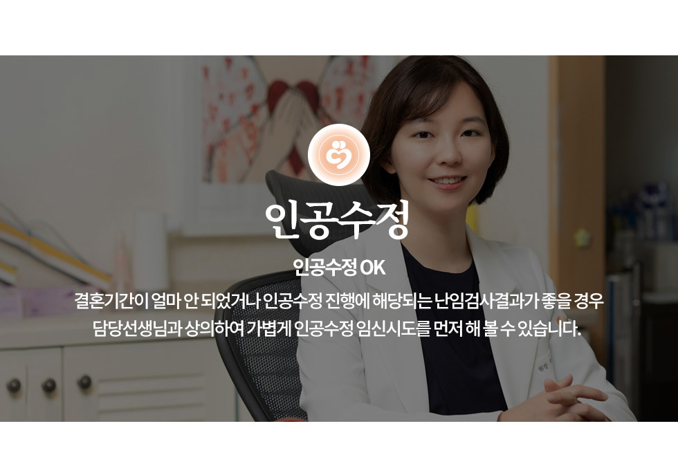 인천부평 여의사 삼성미즈산부인과 인공수정 OK 결혼기간이 얼마 안 되었거나 인공수정 진행에 해당되는 난임검사결과가 좋을 경우 담당선생님과 상의하여 가볍게 인공수정 임신시도를 먼저 해 볼 수 있습니다.  인공수정(IUI, Intrauterine Insemination)은 정자를 자궁 안에 직접 주입하여 수정이 이루어질 가능성을 높이는 난임 치료법입니다. 삼성미즈산부인과에서는 최신 난임 치료 기술과 전문 의료진의 체계적인 접근을 통해, 인공수정 성공률을 극대화할 수 있도록 돕습니다. 인공수정(IUI, Intrauterine Insemination)은 배란일에 맞춰 정제된 정자를 자궁 안으로 직접 주입하는 시술입니다. 이 과정에서 정자는 자연적으로 난관으로 이동하여 난자와 수정될 수 있도록 돕습니다. 인공수정은 어떻게 진행되나요? 정자 준비  : 배우자 정액을 채취 후 운동성이 좋은 정자를 선별하여 세척 및 정제 배란 유도 : 배란을 확인하거나, 배란 촉진제를 사용하여 최적의 시기에 맞춤 치료 정자 주입  : 특수한 카테터를 사용하여 정자를 자궁 내부로 직접 전달 착상 모니터링 : 시술 후 2주 후 임신 여부 확인 인공수정이 필요한 경우 배우자의 정자 수, 운동성이 감소한 경우 정자의 자궁경부 통과가 어려운 경우 (자궁경부 점액 이상) 배란 장애가 있는 경우 (배란 촉진제를 사용하여 치료 가능) 원인 불명의 난임 (자연 임신이 1년 이상 되지 않는 경우) 자연 임신을 시도했으나 착상 실패를 반복한 경우 인공수정 전 필수 검사 삼성미즈산부인과에서는 인공수정 전 필수 검사를 진행하여 성공 확률을 높이고, 안전한 시술을 보장합니다. 호르몬 검사 (FSH, LH, E2) :  배란 기능 및 난소 건강 평가 난관 조영술 (HSG, 자궁난관조영술) : 난관이 막혀 있는지 확인 자궁 초음파 검사 :  배란 상태 및 자궁 내막 두께 확인 정액 검사 (Semen Analysis) : 정자의 수, 운동성, 형태 분석 정자 활성화 검사 (HOS Test) : 수정 능력 확인 인공수정 시술 과정 배란 유도 및 모니터링 자연 배란을 확인하거나배란 촉진제 사용 정자 준비 및 세척 (정제과정) 운동성이 높은 정자를 선택하여 정제 자궁 내 정자 주입 (시술 진행) 특수한 카테터를 사용해 정자를 자궁 내로 직접 전달 시술 후 안정&착상 모니터링 10~15분간 안정 후 귀가 가능