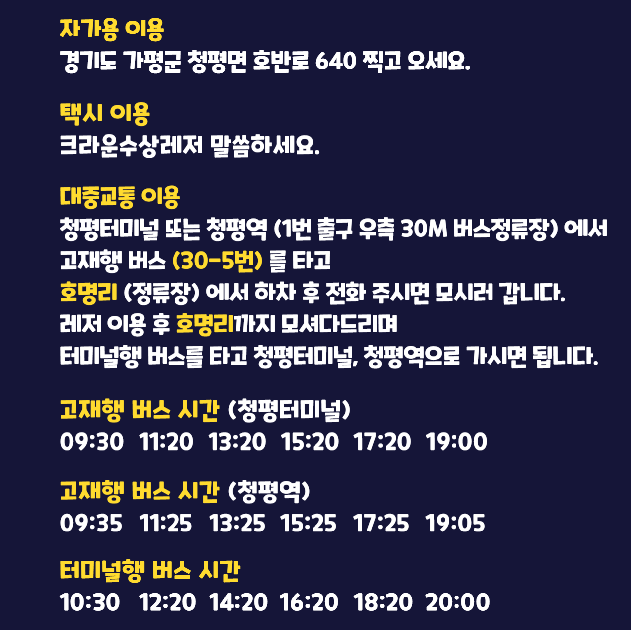 가평빠지 찾아 오는 방법. 자가용 이용: 경기도 가평군 청평면 호반로640 찍고 오세요. 택시 이용: 크라운수상레저라고 말씀하세요. 대중교통 이용: 청평역 근처 청평터미널에서 고성리행 버스를 타고 호명리(정류장)에서 하차 후 전화 주시면 모시러 갑니다. 레저 이용 후 호명리까지 모셔다드리며 터미널행 버스를 타고 청평터미널로 가시면 됩니다. 고성리행 버스 시간: 09:00, 10:30, 12:20, 14:00, 15:40, 17:20, 18:50. 터미널행 버스 시간: 09:40, 11:10, 13:00, 14:40, 16:20, 18:00, 19:30.