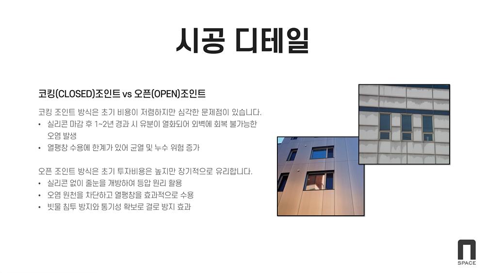 시공디테일 / 코킹조인트vs오픈조인트 / 코킹조인트 방식은 초기 비용이 저렴하지만 심각한 문제점이 있습니다. 실리콘 마감 후 1~2년 경과시 유분이 열화되어 외벽에 회복 불가능한 오염 발생, 열팽창 수용에 한계가 있어 균열 및 누수 위험 증가 / 오픈조인트 방식의 초기 투자비용은 높지만 장기적으로 유리합니다. (실리콘 없이 줄눈을 개방하여 등압 원리 활용, 오염 원천을 차단하고 열팽창을 효과적으로 수용, 빗물 침투 방지와 통기성 확보로 결로 방지 효과