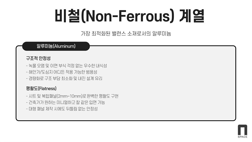 비철계열(가장 최적화된 밸런스 소재로서의 알루미늄) / 구조적 안정성(녹물 오염 및 이면 부식 걱정없는 우수한 내식성, 해안가 및 도심지 어디든 적용 가능한 범용성, 경량화로 구조 부담 최소화 및 내진 설계 유리) / 평활도(시트 및 복합구조패널로 완벽한 평활도 구현, 건축가가 원하는 미니멀하고 칼 같은 입면 가능, 대형 패널 제작시에도 뒤틀림 없는 안정성)