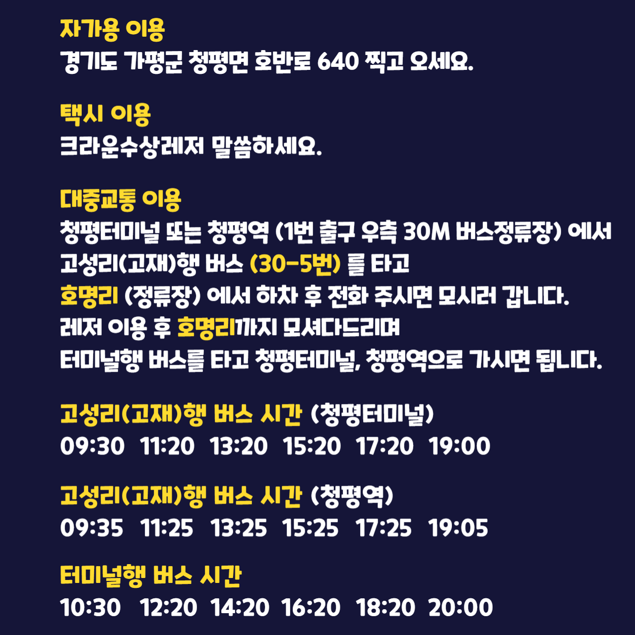 가평빠지 찾아 오는 방법. 자가용 이용: 경기도 가평군 청평면 호반로640 찍고 오세요. 택시 이용: 크라운수상레저라고 말씀하세요. 대중교통 이용: 청평역 근처 청평터미널에서 고성리행 버스를 타고 호명리(정류장)에서 하차 후 전화 주시면 모시러 갑니다. 레저 이용 후 호명리까지 모셔다드리며 터미널행 버스를 타고 청평터미널로 가시면 됩니다. 고성리행 버스 시간: 09:00, 10:30, 12:20, 14:00, 15:40, 17:20, 18:50. 터미널행 버스 시간: 09:40, 11:10, 13:00, 14:40, 16:20, 18:00, 19:30.