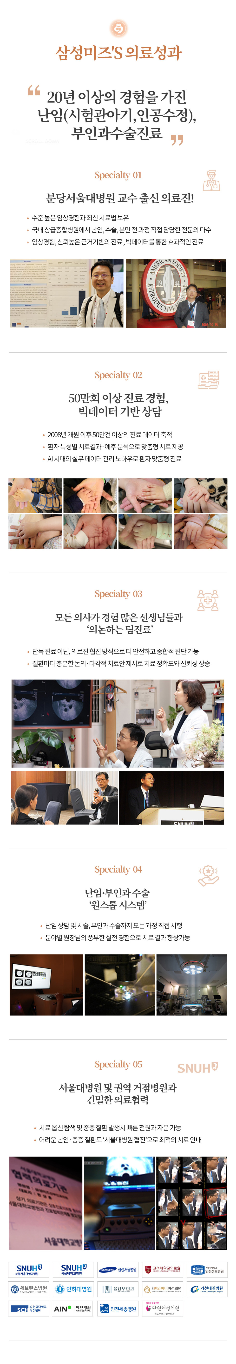 인천부평 삼성미즈산부인과 여의사진료 난임검사 시험관아기 시험관시술 인공수정 부인과진료 난임치료 삼성미즈's 의료성과 20년 이상의 경험을 가진 난임(시험관아기,인공수정), 부인과수술진료 분당서울대병원 교수 출신 의료진! 수준 높은 임상경험과 최신 치료법 보유 국내 상급종합병원에서 난임, 수술, 분만 전 과정 직접 담당한 전문의 다수 임상경험, 신뢰높은 근거기반의 진료, 빅데이터를 통한 효과적인 진료 50만회 이상 진료 경험, 빅데이터 기반 상담 2008년 개원 이후 50만건 이상의 진료 데이터 축적 환자 특성별 치료결과·예후 분석으로 맞춤형 치료 제공 AI 시대의 실무 데이터 관리 노하우로 환자 맞춤형 진료 모든 의사가 경험 많은 선생님들과 ‘의논하는 팀진료’ 단독 진료 아닌, 의료진 협진 방식으로 더 안전하고 종합적 진단 가능 질환마다 충분한 논의·다각적 치료안 제시로 치료 정확도와 신뢰성 상승 난임·부인과 수술 ‘원스톱 시스템’ 난임 상담 및 시술, 부인과 수술까지 모든 과정 직접 시행 분야별 원장님의 풍부한 실전 경험으로 치료 결과 향상가능 서울대병원 및 권역 거점병원과 긴밀한 의료협력 치료 옵션 탐색 및 중증 질환 발생시 빠른 전원과 자문 가능 어려운 난임·중증 질환도 ‘서울대병원 협진’으로 최적의 치료 안내