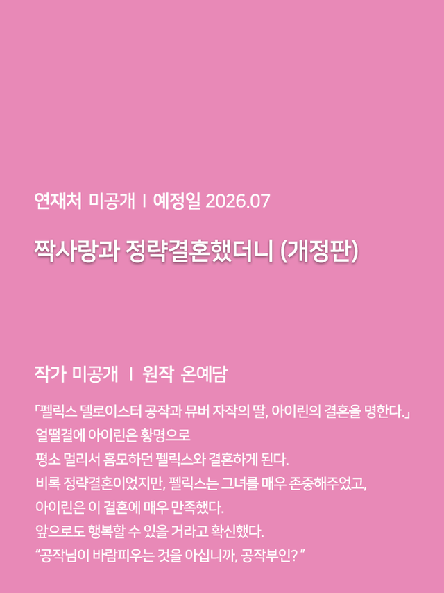 연재처 미공개 I 예정일 미공개 딜브레이커 (무삭제판) 작가 미공개 I 원작 리베냐 “노혜지 씨, 접촉형 가이딩이 뭘 뜻하는지는 알고 있습니까.” “네, XX하는 거잖아요.” 집 없는 설움에 한이 맺힌 흙수저 노혜지. 그런데 내가 가이드 수저라니! 현존 최강 S급 에스퍼인 한강현의 전담 가이드이자 비서로 일하며 돈을 악착같이 모은 지 어언 6년. 짜잔, 임신입니다!