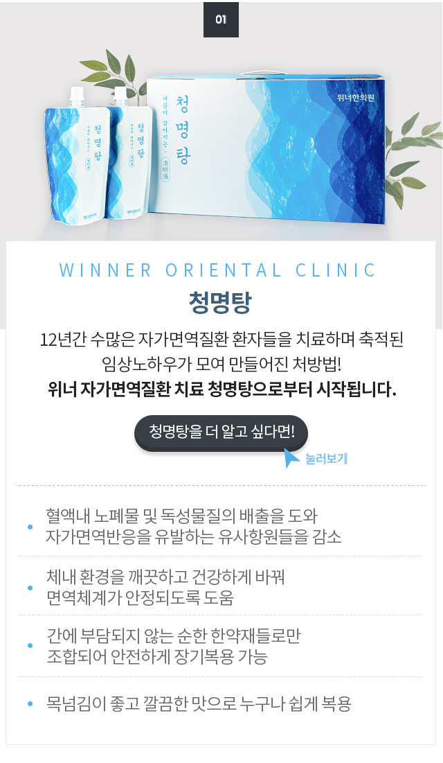 <div id="title">     <p>위너의 결과물 첫번째</p>  <p>청명탕</p> <p>20년간 수많은 자가면역질환 환자들을 치료하며 축적된 임상노하우가 모여 만들어진 처방법! 위너 자가면역질환 치료 청명탕으로부터 시작됩니다.</p>     </div>   <div id="txt">   <p>혈액내 노폐물 및 독성물질의 배출을 도와 자가면역반응을 유발하는 유사항원들을 감소</p> <p>체내 환경을 깨끗하고 건강하게 바꿔 면역체계가 안정되도록 도움</p>  <p>간에 부담되지 않는 순한 한약재들로만 조합되어 안전하게 장기복용 가능</p>   <p>목넘김이 좋고 깔끔한 맛으로 누구나 쉽게 복용</p>   </div>  <div id="bt"> <p> 청명탕을 더 알고 싶다면!</p>  </div>