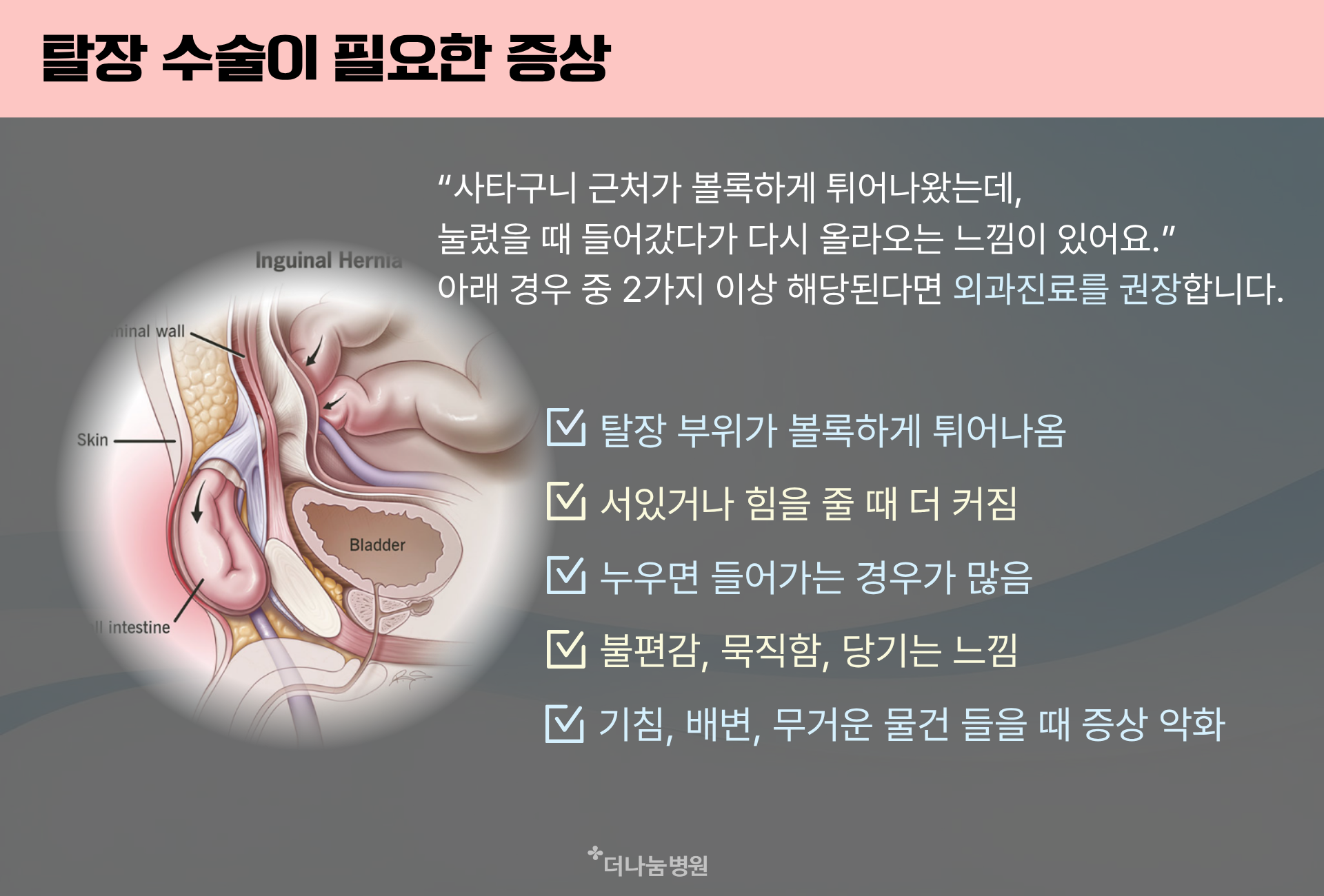 탈장증상은 탈장부위가 볼록하게 튀어나오거나 서있거나 힘을 줄때 더 커지거나 누우면 들어가지만 다시 나오거나 불편감 묵직함 당기는 느낌등이 있습니다. 기침 배변 무거운 물건을 들때 증상은 악화되니 전문의와 상담해주세요 