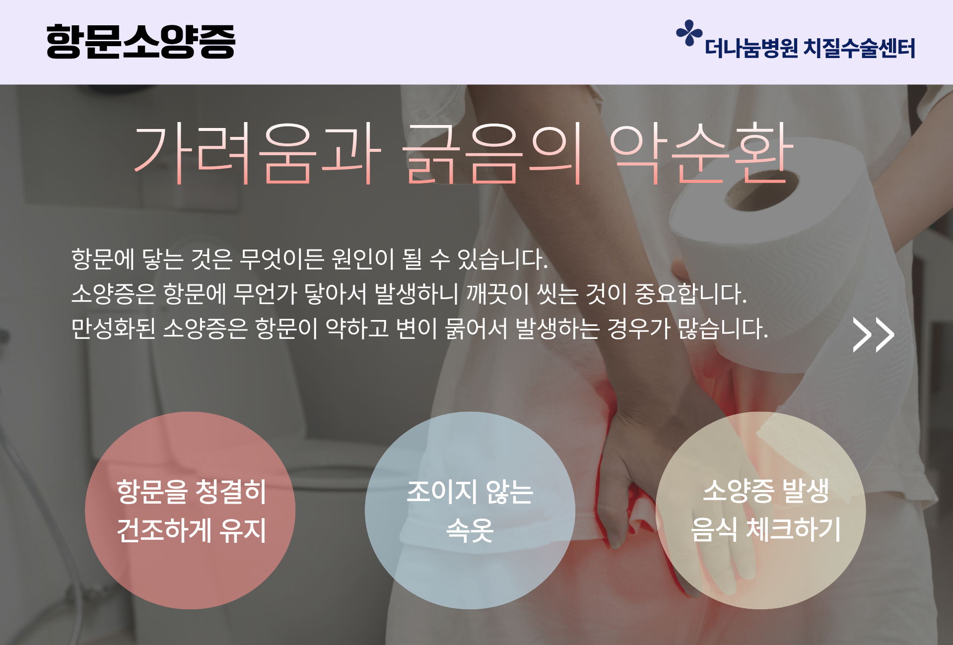 인천 항문소양증 치료센터 가려움과 긁음의 악순환 항문에 닿는 것은 무엇이든 원인이 될수 있어요 만성화된 소양증은 항문이 약하고 변이 묽어서 발생하는 경우가 많습니다. 