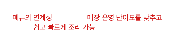 메뉴의 연계성으로 쉽고 빠르게 조리 가능합니다