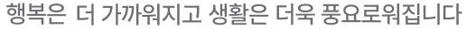 행복은 더 가까워지고 생활은 더욱 풍요로워집니다