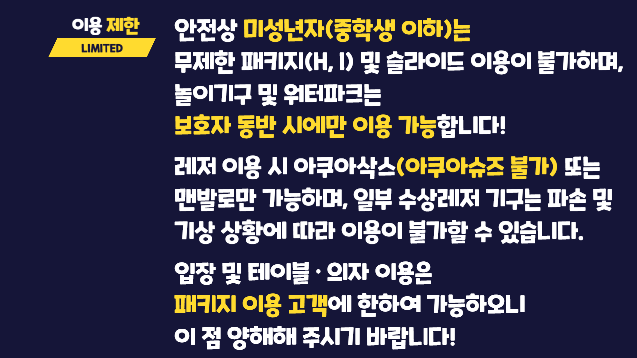 이용제한 LIMITE  안전상 미성년자(중학생 이하)는 무제한 패키지(H, I) 및 슬라이드 이용이 불가하며, 놀이기구 및 워터파크는 보호자 동반 시에만 이용 가능합니다! 레저 이용 시 아쿠아삭스(아쿠아슈즈 불가) 또는 맨발로만 가능하며 일부 수상레저 기구는 파손 및 기상 상황에 따라 이용이 불가할 수 있습니다.