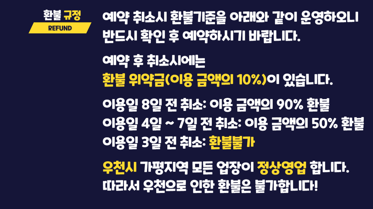 환불규정 REFUND 예약 취소시 환불기준을 다음과 같이 운영하오니 반드시 확인 후 예약하시기 바랍니다! 예약 후 취소시에는 환불 위약금(이용 금액의 10%)이 있습니다. 이용일 8일 전 취소: 이용 금액의 90% 환불. 이용일 4일 ~7일 전 취소: 이용 금액의 50% 환불. 이용일 3일 전 취소: 환불 불가. 우천시 가평지역 모든 업장이 정상영업 합니다. 따라서 우천으로 인한 환불은 불가합니다!