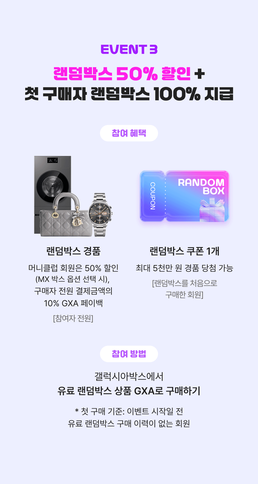 갤럭시아박스 이벤트3 랜덤박스 50% 할인+첫 구매자 랜덤박스 100% 지급. 갤럭시아박스에서 유료 랜덤박스 상품 GXA로 구매하면 참여로 인정되며, 참여자 전원에게 랜덤박스 경품을 제공하고, 결제금액의 10%를 GXA로 페이백. 특히 머니클럽 회원은 50% 할인 적용. 랜덤박스 처음으로 구매한 회원에게는 최대 5천만 원 경품 당첨이 가능한 랜덤박스 쿠폰 1개 지급