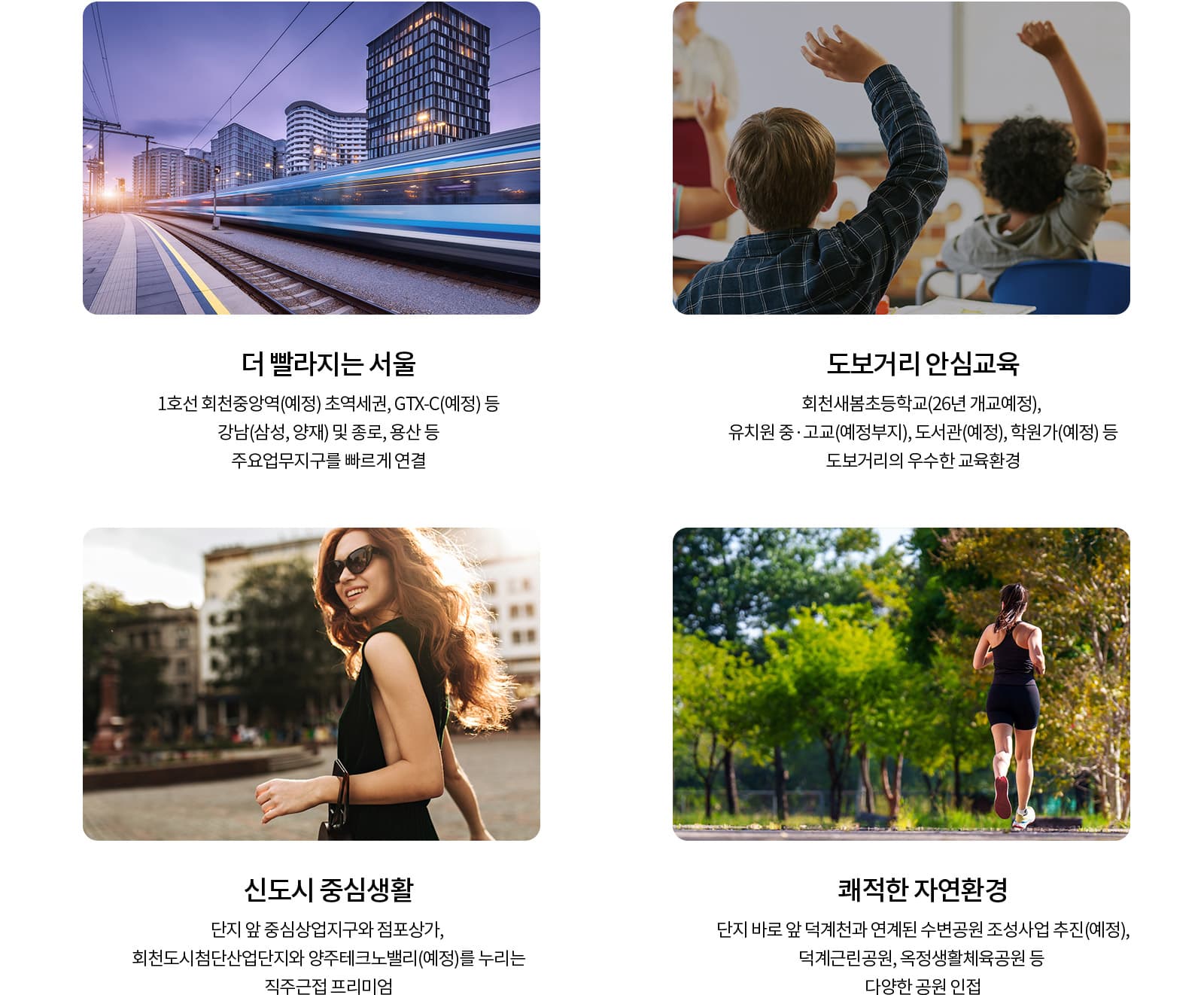 양주 회천신도시 중심에서 만나는 회천중앙역 파라곤은 교통, 교육, 생활, 자연환경을 고루 갖춘 입지를 자랑합니다.  단지 인근에는 1호선 회천중앙역이 예정되어 있으며, 덕계역과 덕정역을 비롯해 GTX-C 노선 계획을 통해 서울 주요 업무지역으로의 접근성이 더욱 개선될 것으로 기대됩니다. 수도권 제2순환고속도로, 세종포천고속도로, 3번 국도 대체우회도로 등 광역 교통망도 이용할 수 있어 양주뿐만 아니라 수도권 주요 지역으로 이동하기 편리한 입지입니다.  회천신도시 중심상업지구가 단지 가까이에 위치해 다양한 상업시설과 생활편의시설을 편리하게 이용할 수 있으며, 이마트 양주점과 옥정지구, 고읍지구 등 기존 생활 인프라도 함께 누릴 수 있습니다.  교육환경도 잘 갖춰질 예정입니다. 회천새봄초등학교를 비롯해 유치원, 중·고등학교 예정부지, 도서관과 학원가 등이 가까이 계획되어 있어 자녀를 둔 가정에서도 관심을 가져볼 만한 주거환경입니다.  직주근접 여건도 장점입니다. 회천도시첨단산업단지와 양주테크노밸리 등 양주 일대의 산업·업무시설 개발이 추진되고 있어 향후 배후 주거수요와 지역 가치 상승도 기대할 수 있습니다.  단지 주변으로는 덕계천과 연계한 수변공원 조성사업이 추진되고 있으며, 덕계근린공원과 옥정생활체육공원, 도락산 등 녹지와 자연환경도 가까워 쾌적한 주거생활을 누릴 수 있습니다.  회천중앙역 파라곤은 회천신도시의 교통망과 중심상업지구, 교육시설, 산업단지, 자연환경을 가까이에서 누릴 수 있는 주거단지로, 양주 회천신도시의 새로운 주거 중심지로 기대를 모으고 있습니다.  ※ 교통시설, 생활시설, 교육시설 및 각종 개발계획은 관계기관 및 사업주체의 사정에 따라 변경 또는 취소될 수 있으며, 자세한 내용은 관련 기관을 통해 확인하시기 바랍니다.