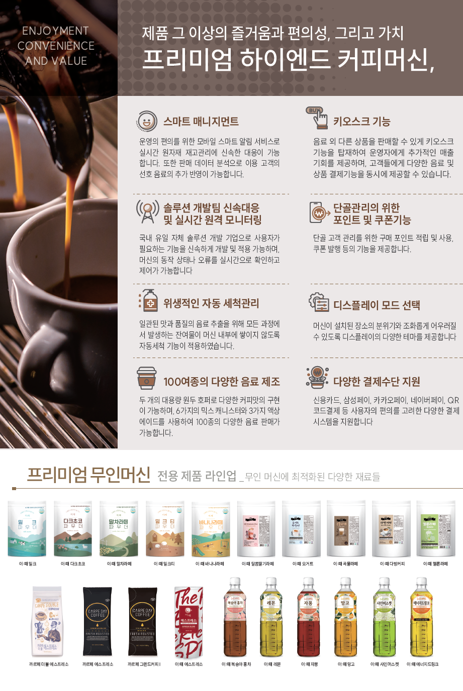 ENJOYMENT CONVENIENCE AND VALUE 제품 그 이상의 즐거움과 편의성, 그리고 가치 프리미엄 하이엔드 커피머신,   스마트 매니지먼트: 운영의 편의를 위한 모바일 스마트 알림 서비스로 실시간 원자재 재고관리에 신속한 대응이 가능합니다. 또한 판매 데이터 분석으로 이용 고객의 선호 음료의 추가 반영이 가능합니다.   키오스크 기능: 음료 외 다른 상품을 판매할 수 있게 키오스크 기능을 탑재하여 운영자에게 추가적인 매출 기회를 제공하며, 고객들에게 다양한 음료 및 상품 결제기능을 동시에 제공할 수 있습니다.   솔루션 개발팀 신속대응 및 실시간 원격 모니터링: 국내 유일 자체 솔루션 개발 기업으로 사용자가 필요한 기능을 신속하게 개발 및 적용 가능하며, 머신의 동작 상태나 오류를 실시간으로 확인하고 제어가 가능합니다.   단골관리를 위한 포인트 및 쿠폰기능: 단골 고객 관리를 위한 구매 포인트 적립 및 사용, 쿠폰 발행 등의 기능을 제공합니다.   위생적인 자동 세척관리: 일관된 맛과 품질의 음료 추출을 위해 모든 과정에서 발생하는 잔여물이 머신 내부에 쌓이지 않도록 자동세척 기능이 적용하였습니다.   디스플레이 모드 선택: 머신이 설치된 장소의 분위기와 조화롭게 어우러질 수 있도록 디스플레이의 다양한 테마를 제공합니다.   100여종의 다양한 음료 제조: 두 개의 대용량 원두 호퍼로 다양한 커피맛의 구현이 가능하며, 6가지의 믹스 캐니스터와 3가지 액상 에이드를 사용하여 100종의 다양한 음료 판매가 가능합니다.   다양한 결제수단 지원: 신용카드, 삼성페이, 카카오페이, 네이버페이, QR코드결제 등 사용자의 편의를 고려한 다양한 결제 시스템을 지원합니다.  프리미엄 무인머신 전용 제품 라인업 _ 무인 머신에 최적화된 다양한 재료들   [상단 파우더 제품] 이때 밀크, 이때 다크초코, 이때 말차라떼, 이때 밀크티, 이때 바나나라떼, 이때 달콤딸기라떼, 이때 요거트, 이때 곡물라떼, 이때 다방커피, 이때 멜론라떼   [하단 액상/원두/베이스 제품] 까르페 더블 에스프레소, 까르페 에스프레소, 까르페 그랜드커피 I, 이때 에스프레소, 이때 복숭아 홍차, 이때 레몬, 이때 자몽, 이때 망고, 이때 샤인머스켓, 이때 에너지드링크    